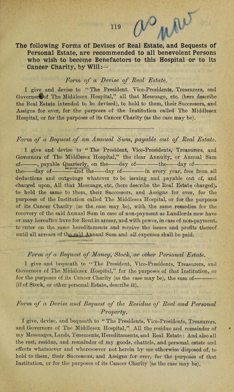 The following Forms of Devises of Real Estate, and Bequests of Personal Estate, are recommended to all benevolent Persons who wish to become Benefactors to this Hospital or to its Cancer Charity, by Will Form of a Devise of Real Estate. I give and devise to “The President, Vice-Presidents, Treasurers, and Governoi^of The Middlesex Hospital,” all that Messuage, etc. (here describe the Peal Estate intended to he devised), to hold to them, their Successors, and Assigns for ever, for the purposes of the Institution called The Middlesex Hospital, or for the purposes of its Cancer Charity (as the case may he). Form of a Bequest of - an Annual Sum, payable out of Real Estate. I give and devise to “ The President, Vice-Presidents, Treasurers, and Governors of The Middlesex Hospital,” the clear Annuity, or Annual Sum of-, payable Quarterly, on the-day of-the-day of- .'rr. i.-' - -T* the-day of-and the-day of-— - in every year, free from all deductions and outgoings whatever to be issuing ,and payable out of, and charged upon, All that Messuage, etc. (here describe the Real Estate charged), to hold the same to them, their Successors, and Assigns for ever, for the purposes of the Institution called The Middlesex Hospital, or for the purposes of its Cancer Charity (as the case may be), with the same remedies for the recovery of the said Annual Sum in case of non-payment as Landlords now have or may hereafter have for Rent in arrear, and with power, in case of non-payment, to enter on the same hereditaments and receive the issues and profits thereof until all arrears of the said. Annual Sum and all expenses shall be paid. Form of a Bequest of Money, Stock, or other Personal Estate. I give and bequeath to ‘.‘The President, Vice-Presidents, Treasurers, and Governors of The Middlesex Hospital,” for the purposes of that Institution, or for the purposes of its Cancer Charity (as the case may be), the sum of- (if of Stock, or other personal Estate, describe it). Form of a Devise and Bequest of the Residue of Real and Personal Property. I give, devise, and bequeath to “ The Presidents, Vice-Presidents, Treasurers, and Governors of The Middlesex Hospital,” All the residue and remainder of my Messuages, Lands, Tenements, Hereditaments, and Real Estate : And also all the rest) residue, and remainder of my goods, chattels, and personal estate and effects whatsoever and wheresoever not herein by me otherwise disposed of, to hold to them, their Successors, and Assigns for ever, for the purposes of that Institution, or for the purposes of its Cancer Charity (as the case may be).