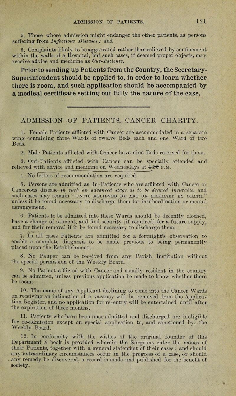 5. Those whose admission might endanger the other patients, as persons suffering from Infectious Diseases ; and 6. Complaints likely to be aggravated rather than relieved by confinement within the walls of a Hospital, hut such cases, if deemed proper objects, may receive advice and medicine as Out-Patients. Prior to sending* up Patients from the Country, the Secretary- Superintendent should be applied to, in order to learn whether there is room, and sueh application should be accompanied by a medical certificate setting* out fully the nature of the ease. ADMISSION OF PATIENTS, CANCER CHARITY. 1. Female Patients afflicted with Cancer are accommodated in a separate wing containing three Wards of twelve Beds each and one Ward of two Beds, 2. Male Patients afflicted with Cancer have nine Beds reserved for them. 3. Out-Patients afflicted with Cancer can he specially attended and relieved with advice and medicine on Wednesdays at 4t0^p.m. 4. Ho letters of recommendation are required. 5. Persons are admitted as In-Patients who are afflicted with Cancer or Cancerous disease in stick an advanced stage as to be deemed incurable, and such cases may remain “ until relieved by art or released by death,” unless it he found necessary to discharge them for insubordination or mental derangement. 6. Patients to he admitted into these Wards should, he decently clothed, have a change of raiment, and find security (if required) for a future supply, and for their removal if it he found necessary to discharge them. 7. In all cases Patients are admitted for a fortnight’s observation to enable a complete diagnosis to he made previous to being permanently placed upon the Establishment. 8. Ho Pauper can he received from any Parish Institution without the special permission of the Weekly Board. 9. Ho Patient afflicted with Cancer and usually resident in the country can he admitted, unless previous application be made to know whether there he room. 10. The name of any Applicant declining to come into the Cancer Wards on receiving an intimation of a vacancy will he removed from the Applica¬ tion Register, and no application for re-entry will be entertained until after the expiration of three months. 11. Patients who have been once admitted and discharged are ineligible for re-admission except on special application to, and sanctioned by, the Weekly Board. 12. In conformity with the wishes of the original founder of this Department a book is provided wherein the Surgeons enter the names of their Patients, together with a general statement of their cases ; and should any extraordinary circumstances occur in the progress of a case, or should any remedy be discovered, a record is made and published for the benefit of society.