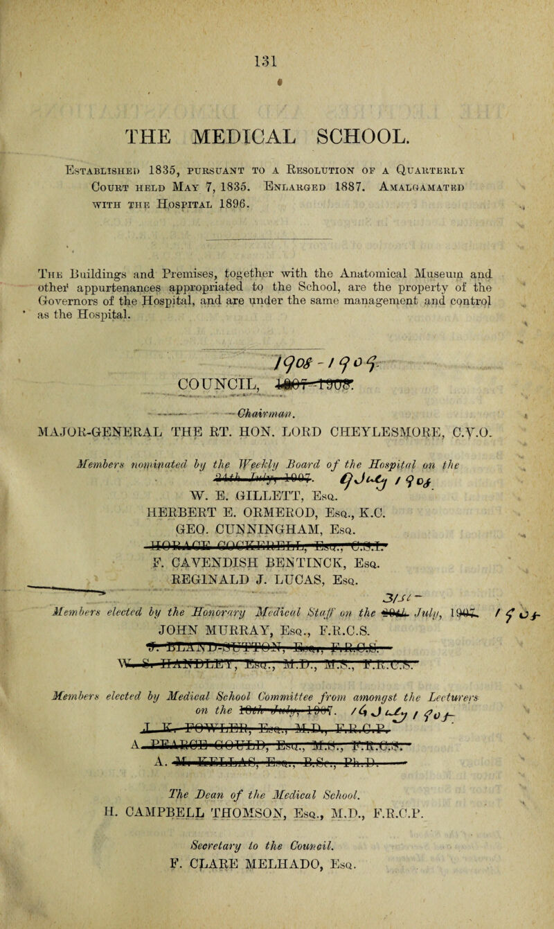 THE MEDICAL SCHOOL. Established 1835, pursuant to a Resolution of a Quarterly Court held May' 7, 1835. Enlarged 1887. Amalgamated with the Hospital 1896. The Buildings and Premises, together with the Anatomical Museum and othei* appurtenances appropriated to the School, are the property of the Governors of the Hospital, and are under the same management and control * as the Hospital. jqos /yoy COUNCIL, lAOI-lDOfl'. % i . -r * . - • --- Chairman. MAJOR-GENERAL THE RT. HON. LORD CHEYLESMORE, C.V.O. Members nominated by the Weekly Board of the Hospital on the ■HCi jyypW. Cjjuty W. E. GILLETT, Esq. HERBERT E. ORMEROD, Esq., K.C. GEO. CUNNINGHAM, Esq. HORACE COCKERELL, UoUM-t».I. E. CAVENDISH BENTINCK, Esq. REGINALD J. LUCAS, Esq. 3fJi ~ Members elected by the Honorary Medical Staff on the tJ< July, 1905. / f Oj~ JOHN MURRAY, Esq., F.R.C.S. J. BTA.OT-BUTTON-, Eum, FiR.C.U W. e. II AMD LETHAL, M.D., M.T., F. 11.C.S. Members elected by Medical School Committee from amonyst the Lecturers on the MhG i/iOh, 1007. /4 J FOWLER, El«q., M.B,, F.R.C.P. A PFUiOU QOULD, Esu.,'M.S., MLC.15. A. Mi EiELLMj, E.'iq., B.Sc., Ph.D.-- The Bean of the Medical School. H. CAMPBELL THOMSON, Esq., M.D., F.R.C.P. Secretary to the Council. F. CLARE MELIIADO, Esq.