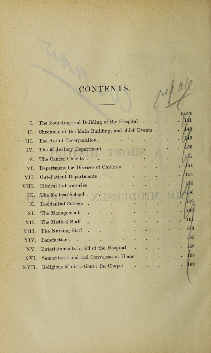 CONTENTS. I. The Founding' and Building of the Hospital II. Chronicle of the Main Building, and chief Events III. The Act of Incorporation. IV. The Midwifery Department . . • V. The Cancer Charity. VI. Department for Diseases of Children VII. Out-Patient Departments. VIII. Clinical Laboratories. IX. The Medical School. X. Residential College ..•••• XI. The Management. XII. The Medical Staff. XIII. The Nursing Staff ....•• XIV. Benefactions. XV. Entertainments in aid of the Hospital XVI. Samaritan Fund and Convalescent Home XVII. Religious Ministrations : the Chapel