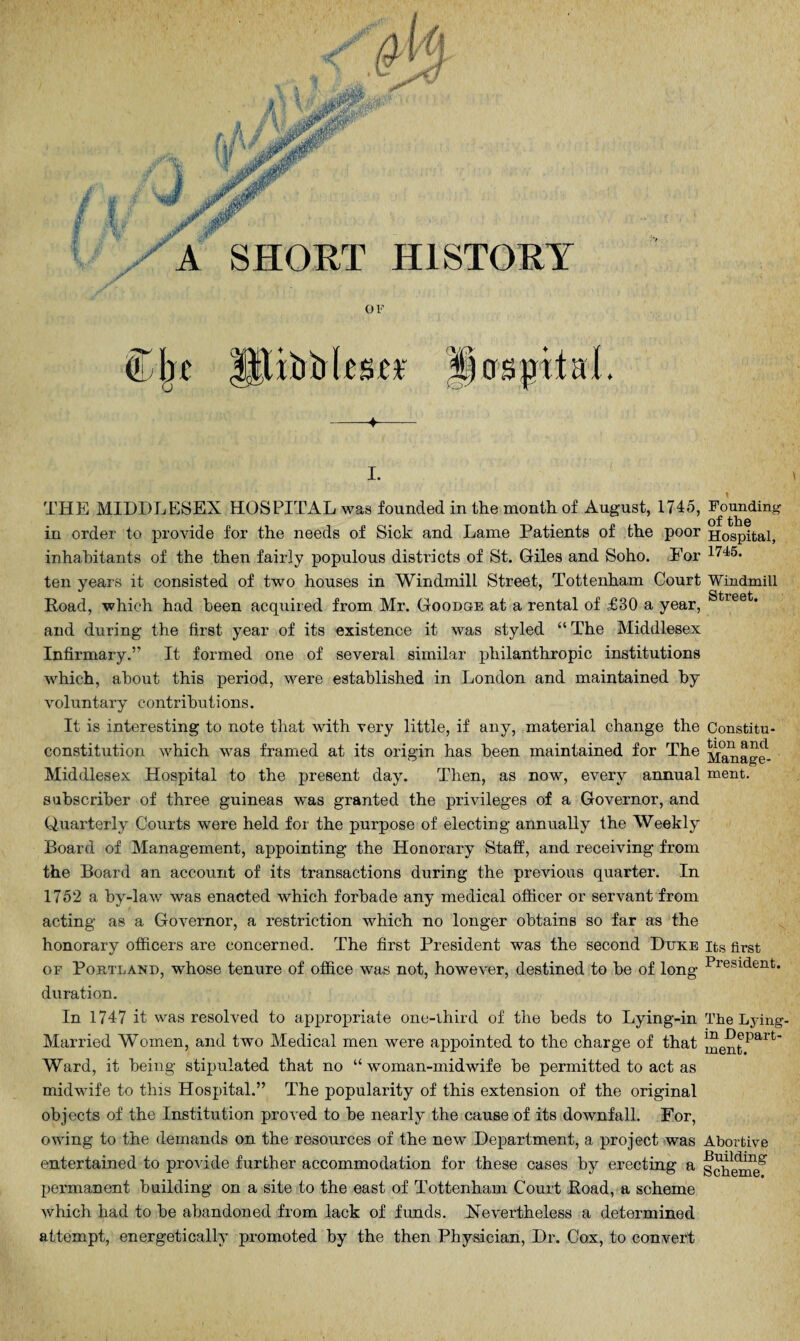 OF (The ittiDiili'sct hospital. -4-- I. THE MIDDLESEX HOSPITAL was founded in the month of August, 1715, Founding in order to provide for the needs of Sick and Lame Patients of the poor Hospital, inhabitants of the then fairly populous districts of St. Giles and Soho. For 1745, ten years it consisted of two houses in Windmill Street, Tottenham Court Windmill Road, which had been acquired from Mr. Goodge at a rental of £30 a year, Streefc* and during the first year of its existence it was styled “ The Middlesex Infirmary.” It formed one of several similar philanthropic institutions which, about this period, were established in London and maintained by voluntary contributions. It is interesting to note that with very little, if any, material change the Constitu- constitution which was framed at its origin has been maintained for The ^anage- Middlesex Hospital to the present day. Then, as now, every annual ment. subscriber of three guineas was granted the privileges of a Governor, and Quarterly Courts were held for the purpose of electing annually the Weekly Board of Management, appointing the Honorary Staff, and receiving from the Board an account of its transactions during the previous quarter. In 1752 a by-law was enacted which forbade any medical officer or servant from acting as a Governor, a restriction which no longer obtains so far as the honorary officers are concerned. The first President was the second Duke its first of Portland, whose tenure of office was not, however, destined to be of long President* duration. In 1747 it was resolved to appropriate one-third of the beds to Lying-in The Lying- Married Women, and two Medical men were appointed to the charge of that mentPait' Ward, it being stipulated that no “woman-midwife he permitted to act as midwife to this Hospital.” The popularity of this extension of the original objects of the Institution proved to he nearly the cause of its downfall. For, owing to the demands on the resources of the new Department, a project was Abortive entertained to provide further accommodation for these cases by erecting a schmne^ permanent building on a site to the east of Tottenham Court Road, a scheme which had to he abandoned from lack of funds. Nevertheless a determined attempt, energetically promoted by the then Physician, Dr. Cox, to convert
