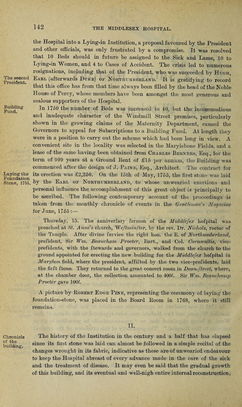 The second President. Building Fund. Laying the Foundation Stone, 1755. Chronicle of the building. 142 THE MIDDLESEX HOSPITAL. the Hospital into a Lying-in Institution, a proposal favoured by the President and other officials, was only frustrated by a compromise. It was resolved that 10 Beds should in future be assigned to the Sick and Lame, 10 to Lying-in Women, and 4 to Cases of Accident. The crisis led to numerous resignations, including that of the President, who was succeeded by Hugh, Earl (afterwards Duke) of Northumberland. It is gratifying to record that this office has from that time always been filled by the head of the Noble House of Percy, whose members have been amongst the most generous and zealous supporters of the Hospital. In 1750 the number of Beds was increased to 40, but the incommodious and inadequate character of the Windmill Street premises, particularly shown in the growing claims of the Maternity Department, caused the Governors to appeal for Subscriptions to a Building Fund. At length they were in a position to carry out the scheme which had been long in view. A convenient site in the locality was selected in the Marylebone Fields, and a lease of the same having been obtained from Charles Berners, Esq., for the term of 999 years at a Ground Bent of £15 per annum, the Building was commenced after the design of J. Paine, Esq., Architect. The contract for its erection was £2,250. On the 15th of May, 1755, the first stone was laid by the Earl of Northumberland, to whose unwearied exertions and personal influence the accomplishment of this great object is principally to be ascribed. The following contemporary account of the proceedings is taken from the monthly chronicle of events in the Gentleman’’s Magazine for June, 1755 :— Thursday, 15. The anniverfary fermon of the Middlefex hofpital was preached at St. Anne’s church, ~Weftrainfter, by the rev. Dr. Nichols, rector of the Temple. After divine fervice the right hon. the E. of Northumberland, prefident, Sir Wrn. Beaucham Procter, Bart., and Col. Cornwallis, vice- prefidents, with the ftewards and governors, walked from the church to the ground appointed for erecting the new building for the Middlefex hofpital in Marybon field, where the president, affitted by the two vice-prefidents, laid the firft ftone. They returned to the great concert room in Dean-ftreet, where, at the chamber door, the collection amounted to 400Z. Sir Wm. Beauchamp Procter gave 100L A picture by Bobert Edge Pine, representing the ceremony of laying the foundation-stone, was placed in the Board Boom in 1768, where it still remains. II. The history of the Institution in the century and a half that has elapsed since its first stone was laid can almost be followed in a simple recital of the changes wrought in its fabric, indicative as these are of unwearied endeavour to keep the Hospital abreast of every advance made in the care of the sick and the treatment of disease. It may even be said that the gradual growth of this building, and its eventual and well-nigh entire internal reconstruction,