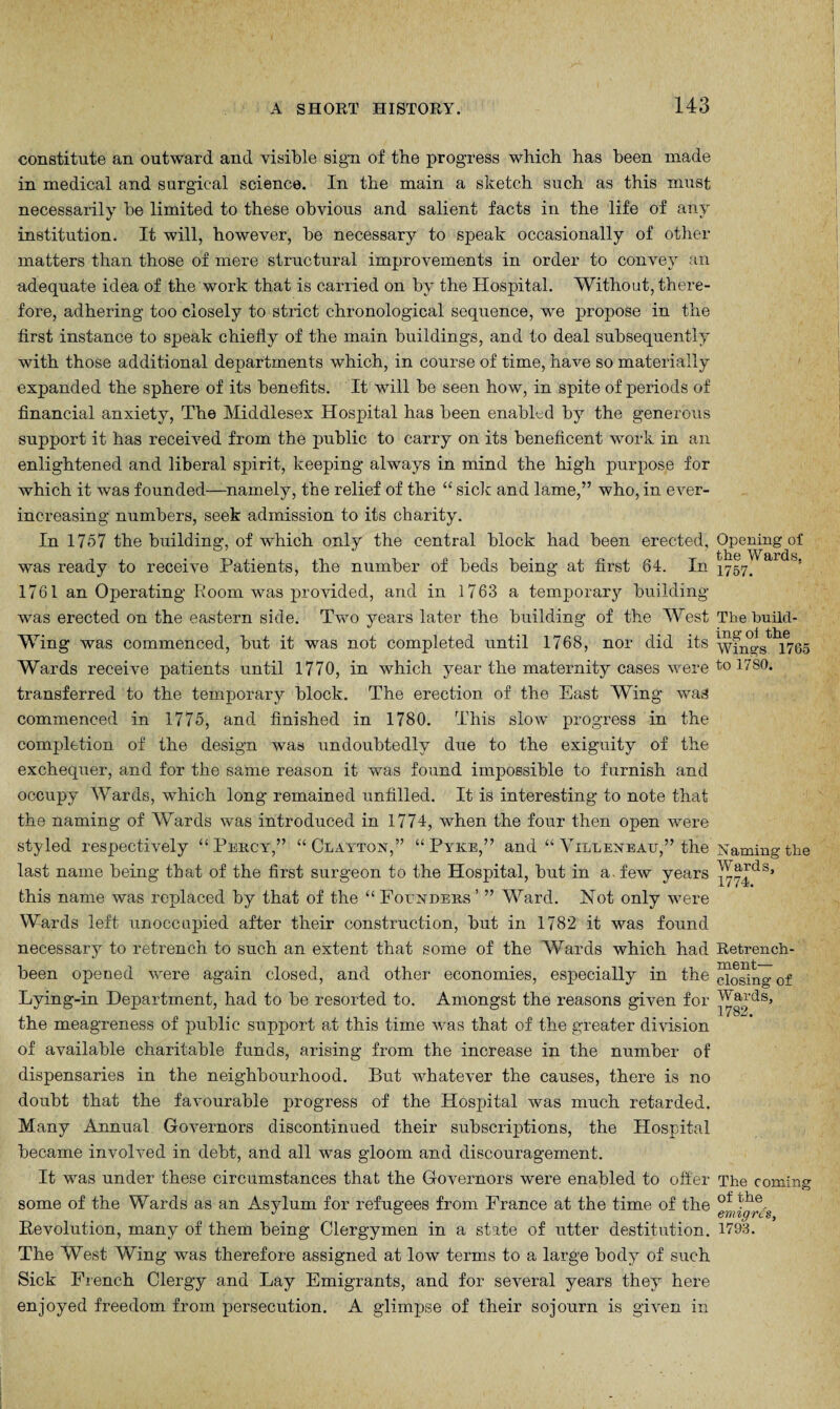 143 constitute an outward and visible sign of the progress which has been made in medical and surgical science. In the main a sketch such as this must necessarily he limited to these obvious and salient facts in the life of any institution. It will, however, he necessary to speak occasionally of other matters than those of mere structural improvements in order to convey an adequate idea of the work that is carried on by the Hospital. Without, there¬ fore, adhering too closely to strict chronological sequence, we propose in the first instance to speak chiefly of the main buildings, and to deal subsequently with those additional departments which, in course of time, have so materially expanded the sphere of its benefits. It will be seen how, in spite of periods of financial anxiety, The Middlesex Hospital has been enabled by the generous support it has received from the public to carry on its beneficent work in an enlightened and liberal spirit, keeping always in mind the high purpose for which it was founded—namely, the relief of the “ sick and lame,” who, in ever- increasing numbers, seek admission to its charity. In 1757 the building, of which only the central block had been erected, was ready to receive Patients, the number of beds being at first 84. In 1761 an Operating Room was provided, and in 1763 a temporary building was erected on the eastern side. Two years later the building of the West Wing was commenced, but it was not completed until 1768, nor did its Wards receive patients until 1770, in which year the maternity cases were transferred to the temporary block. The erection of the East Wing was commenced in 1775, and finished in 1780. This slow progress in the completion of the design was undoubtedly due to the exiguity of the exchequer, and for the same reason it was found impossible to furnish and occupy Wards, which long remained unfilled. It is interesting to note that the naming of Wards was introduced in 1774, when the four then open were styled respectively “Percy,” “Clayton,” “Pyke,” and “ Yilleneau,” the last name being that of the first surgeon to the Hospital, but in a. few years this name was replaced by that of the “ Founders ’ ” Ward. Not only were Wards left unoccupied after their construction, but in 1782 it was found necessary to retrench to such an extent that some of the AVards which had been opened were again closed, and other economies, especially in the Lying-in Department, had to be resorted to. Amongst the reasons given for the meagreness of public support at this time was that of the greater division of available charitable funds, arising from the increase in the number of dispensaries in the neighbourhood. But whatever the causes, there is no doubt that the favourable progress of the Hospital was much retarded. Many Annual Governors discontinued their subscriptions, the Hospital became involved in debt, and all was gloom and discouragement. It was under these circumstances that the Governors were enabled to offer some of the Wards as an Asylum for refugees from France at the time of the Revolution, many of them being Clergymen in a state of utter destitution. The West Wing was therefore assigned at low terms to a large body of such Sick French Clergy and Lay Emigrants, and for several years they here enjoyed freedom from persecution. A glimpse of their sojourn is given in Opening of the Wards, 1757. The build¬ ing oi the Wings 1765 to 1780. N aming the Wards, 1774. Retrench¬ ment— closing of Wards, 1782. The coming of the emigres, 1793.