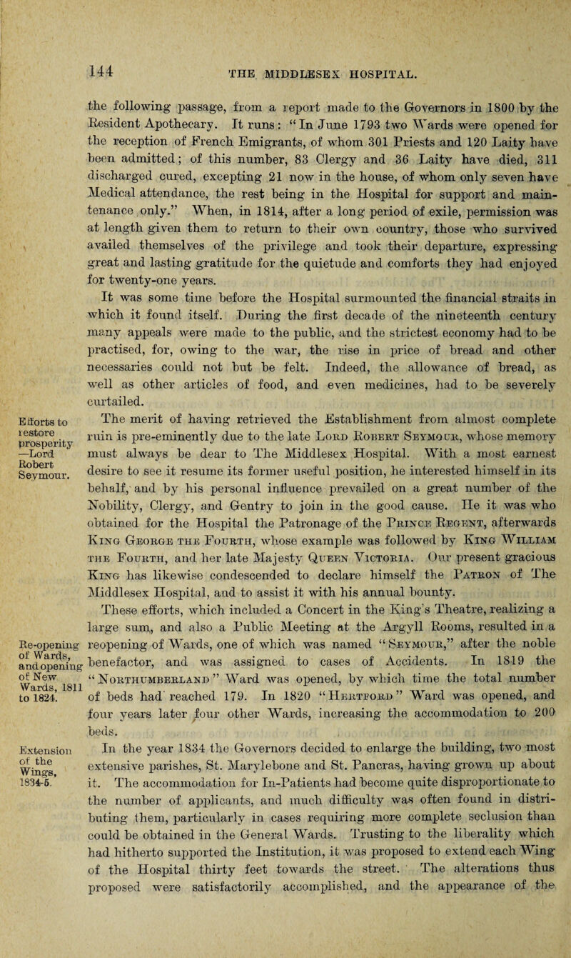 Efforts to restore prosperity —Lord Robert Seymour. Re-openiug of Wards, and opening of New Wards, 1811 to 1824. Extension of the Wings, 1834-6. 144 THE MIDDLESEX HOSPITAL. the following- passage, from a report made to the Governors in 1800 by the Resident Apothecary. It runs: “In June 1793 two Wards were opened for the reception of French Emigrants, of whom 301 Priests and 120 Laity have been admitted; of this number, 83 Clergy and 36 Laity have died, 311 discharged cured, excepting 21 now in the house, of whom only seven have Medical attendance, the rest being in the Hospital for support and main¬ tenance only.” When, in 1814, after a long period of exile, permission was at length given them to return to their own country, those who survived availed themselves of the privilege and took their departure, expressing great and lasting gratitude for the quietude and comforts they had enjoyed for twenty-one years. It was some time before the Hospital surmounted the financial straits in which it found itself. During the first decade of the nineteenth century many appeals were made to the public, and the strictest economy had to be practised, for, owing to the war, the rise in price of bread and other necessaries could not but be felt. Indeed, the allowance of bread, as well as other articles of food, and even medicines, had to be severely curtailed. The merit of having retrieved the Establishment from almost complete ruin is pre-eminently due to the late Lord Robert Seymour, whose memory must always be dear to The Middlesex Hospital. With a most earnest desire to see it resume its former useful position, he interested himself in its behalf, and by his personal influence prevailed on a great number of the Nobility, Clergy, and Gentry to join in the good cause. He it was who obtained for the Hospital the Patronage of the Prince Regent, afterwards King George the Fourth, whose example was followed by King William the Fourth, and her late Majesty Queen Victoria. Our present gracious King has likewise condescended to declare himself the Patron of The Middlesex Hospital, and to assist it with his annual bounty. These efforts, which included a Concert in the King’s Theatre, realizing a large sum, and also a Public Meeting at the Argyll Rooms, resulted in a reopening of Wards, one of which was named “ Seymour,” after the noble benefactor, and was assigned to cases of Accidents. In 1819 the “ Northumberland ” Ward was opened, by which time the total number of beds had'reached 179. In 1820 “Hertford” Ward was opened, and four years later four other Wards, increasing the accommodation to 200 beds. In the year 1834 the Governors decided to enlarge the building, two most extensive parishes, St. Marylebone and St. Pancras, having grown up about it. The accommodation for In-Patients had become quite disproportionate to the number of applicants, and much difficulty was often found in distri¬ buting them, particularly in cases requiring more complete seclusion than could be obtained in the General Wards. Trusting to the liberality which had hitherto supported the Institution, it was proposed to extend each Wing of the Hospital thirty feet towards the street. The alterations thus proposed were satisfactorily accomplished, and the appearance of the