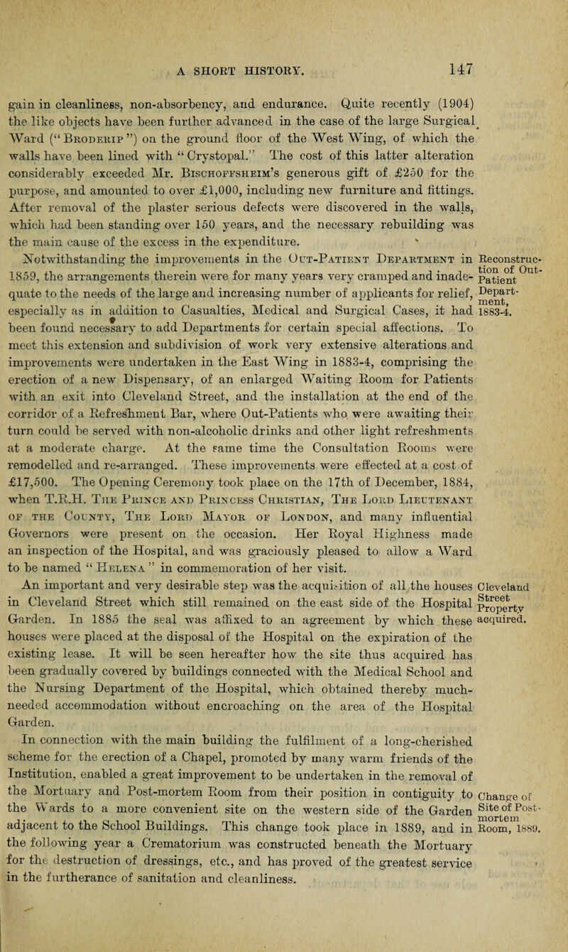 gain in cleanliness, non-absorbency, and endurance. Quite recently (1904) the like objects have been further advanced in the case of the large Surgical_ Ward (“ Broderip ”) on the ground floor of the West Wing, of which the walls have been lined with “ Crystopal.” The cost of this latter alteration considerably exceeded Mr. Bischoffsheim’s generous gift of £250 for the purpose, and amounted to over £1,000, including new furniture and fittings. After removal of the plaster serious defects were discovered in the walls, which had been standing over 150 years, and the necessary rebuilding was the main cause of the excess in the expenditure. Notwithstanding the improvements in the Out-Patient Department in Reconstruc- 1859, the arrangements therein were for many years very cramped and inade- Patient °Ut quate to the needs of the large and increasing number of applicants for relief, Depart- especially as in addition to Casualties, Medical and Surgical Cases, it had 1883-4. been found necessary to add Departments for certain special affections. To meet this extension and subdivision of work very extensive alterations and improvements were undertaken in the East Wing in 1883-4, comprising the erection of a new Dispensary, of an enlarged Waiting Eoom for Patients with an exit into Cleveland Street, and the installation at the end of the corridor of a Refreshment Bar, where Out-Patients who were awaiting their turn could be served with non-alcoholic drinks and other light refreshments at a moderate charge. At the same time the Consultation Rooms were remodelled and re-arranged. These improvements were effected at a cost of £17,500. The Opening Ceremony took place on the 17th of December, 1884, when T.R.H. The Prince and Princess Christian, The Lord Lieutenant of the County, The Lord Mayor of London, and many influential Governors were present on the occasion. Her Royal Highness made an inspection of the Hospital, and was graciously pleased to allow a Ward to be named “ Helena ” in commemoration of her visit. An important and very desirable step was the acquisition of all the houses Cleveland in Cleveland Street which still remained on the east side of the Hospital Property Garden. In 1885 the seal was affixed to an agreement by which these acquired, houses were placed at the disposal of the Hospital on the expiration of the existing lease. It will be seen hereafter how the site thus acquired has been gradually covered by buildings connected with the Medical School and the Nursing Department of the Hospital, which obtained thereby much- needed accommodation without encroaching on the area of the Hospital Garden. In connection with the main building the fulfilment of a long-cherished scheme for the erection of a Chapel, promoted by many warm friends of the Institution, enabled a great improvement to be undertaken in the removal of the Mortuary and Post-mortem Room from their position in contiguity to Change of the Vv ards to a more convenient site on the western side of the Garden Site of Post- adjacent to the School Buildings. This change took place in 1889, and in Room, 1889. the following year a Crematorium was constructed beneath the Mortuary for the destruction of dressings, etc., and has proved of the greatest service in the furtherance of sanitation and cleanliness.