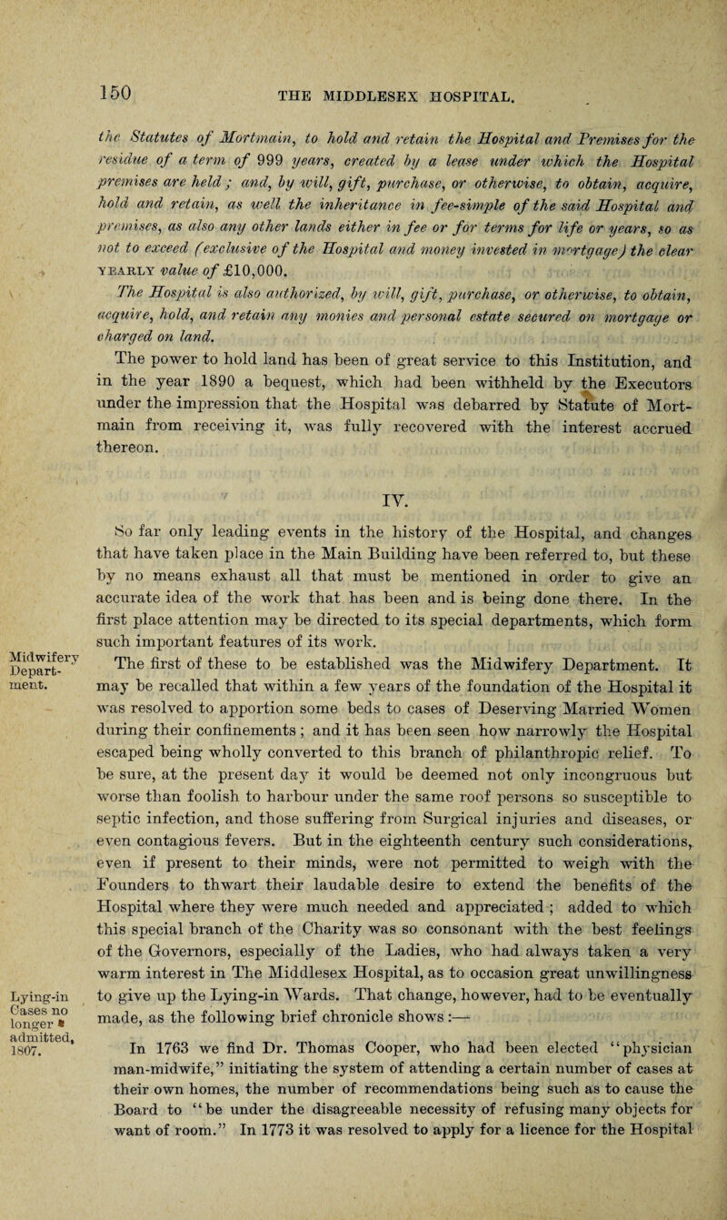 Midwifery Depart¬ ment. Lying-in Oases no longer * admitted, 1807. the Statutes of Mortmain, to hold and retain the Hospital and Premises for the residue of a term of 999 years, created by a lease under which the Hospital premises are held; and, by will, gift, purchase, or otherwise, to obtain, acquire, hold and retain, as well the inheritance in fee-simple of the said Hospital and premises, as also any other lands either in fee or for terms for life or years, so as not to exceed (exclusive of the Hospital and money invested in mortgage) the clear yearly value of £10,000. The Hospital is also authorized, by will, gift, purchase, or otherwise, to obtain, acquire, hold, and retain any monies and personal estate secured on mortgage or charged on land. The power to hold land has been of great service to this Institution, and in the year 1890 a bequest, which had been withheld by the Executors under the impression that the Hospital was debarred by Statute of Mort¬ main from receiving it, was fully recovered with the interest accrued thereon. IV. So far only leading events in the history of the Hospital, and changes that have taken place in the Main Building have been referred to, hut these by no means exhaust all that must he mentioned in order to give an accurate idea of the work that has been and is being done there. In the first place attention may he directed to its special departments, which form such important features of its work. The first of these to he established was the Midwifery Department. It may be recalled that within a few years of the foundation of the Hospital it was resolved to apportion some beds to cases of Deserving Married Women during their confinements ; and it has been seen how narrowly the Hospital escaped being wholly converted to this branch of philanthropic relief. To be sure, at the present day it would he deemed not only incongruous but worse than foolish to harbour under the same roof persons so susceptible to septic infection, and those suffering from Surgical injuries and diseases, or even contagious fevers. But in the eighteenth century such considerations, even if present to their minds, were not permitted to weigh with the Founders to thwart their laudable desire to extend the benefits of the Hospital where they were much needed and appreciated ; added to which this special branch of the Charity was so consonant with the best feelings of the Governors, especially of the Ladies, who had always taken a very warm interest in The Middlesex Hospital, as to occasion great unwillingness to give up the Lying-in Wards. That change, however, had to be eventually made, as the following brief chronicle shows :—- In 1763 we find Dr. Thomas Cooper, who had been elected “physician man-midwife,” initiating the system of attending a certain number of cases at their own homes, the number of recommendations being such as to cause the Board to “be under the disagreeable necessity of refusing many objects for want of room.” In 1773 it was resolved to apply for a licence for the Hospital