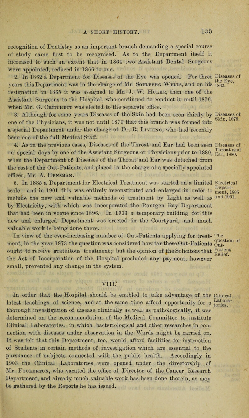 recognition of Dentistry as an important branch, demanding a special course of study came first to be recognised. As to the Department itself it increased to such an extent that in 1864 two Assistant Dental Surgeons were appointed, reduced in 1866 to one. 2. In 1862 a Department for Diseases of the Eye was opened. For three Biseases of years this Department was in the charge of Mr. Soelberg Wells, and on his i362. resignation in 1865 it was assigned to Mr. J. W. Hulke, then one of the Assistant Surgeons to the Hospital, who continued to conduct it until 1876, when Mr. Gr. Ckitchett was elected to the separate office. 3. Although for some years Diseases of the Skin had been seen chiefly by Diseases of O «/ «' «/ ^ » ^ 1870 one of the Physicians, it was not until 1879 that this branch was formed into ’ a special Department under the charge of Dr. It. Liveing, who had recently been one of the full Medical Staff. 4. As in the previous cases, Diseases of the Throat and Ear had been seen Diseases of on special days by one of the Assistant Surgeons or Physicians prior to 1880, p]ar°l88^)?d when the Department of Diseases of the Throat and Ear was detached from the rest of the Out-Patients, and placed in the charge of a specially appointed officer, Mr. A. Hensman. 5. In 1885 a Department for Electrical Treatment was started on a limited Electrical T) P HIJ Y*'j' — scale; and in 1901 this was entirely reconstituted and enlarged in order to 1885 include the new and valuable methods of treatment by Light as well as anfl 1901> by Electricity, with which was incorporated the Eontgen Eay Department that had been in vogue since 1896. In 1903 a temporary building for this new and enlarged Department was erected in the Courtyard, and much valuable work is being done there. In Hew of the ever-increasing number of Out-Patients applying for treat- The ment, in the year 1873 the question was considered how far these Out-Patients Out-ti0n 0i ought to receive gratuitous treatment; but the opinion of the Solicitors that the Act of Incorporation of the Hospital precluded any payment, however small, prevented any change in the system. vin/ In order that the Hospital should be enabled to take advantage of the Clinical latest teachings of science, and at the same time afford opportunity for a thorough investigation of disease clinically as well as pathologically, it was determined on the recommendation of the Medical Committee to institute Clinical Laboratories, in which bacteriological and. other researches in con¬ nection with diseases under observation in the Wards might be carried on. It was felt that this Department, too, would afford facilities for instruction of Students in certain methods of investigation which are essential to the pursuance of subjects connected with the public health. Accordingly in 1903 the Clinical Laboratories were opened under the directorship of Mr. Foulerton, who vacated the office of Director of the Cancer Research Department, and already much valuable work has been done therein, as may be gathered by the Reports he has issued.