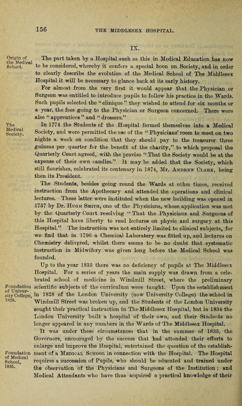 Origin of the Medical School. The Medical Society. Foundation of Univer¬ sity College, 1828. Foundation of Medical School, 1835. IX. The part taken by a Hospital such as this in Medical Education has now to be considered, whereby it confers a special boon on Society, and in order to clearly describe the evolution of the Medical School of The Middlesex Hospital it will be necessary to glance back at its early history. For almost from the very first it would appear that the Physician or Surgeon was entitled to introduce pupils to follow his practice in the Wards. Such pupils selected the “ clinique ” they wished to attend for six months or a year, the fees going to the Physician or Surgeon concerned. There were also “ apprentices ” and “ dressers.” In 1774 the Students of the Hospital formed themselves into a Medical Society, and were permitted the use of the “ Physicians’ room to meet on two nights a week on condition that they should pay to the treasurer three guineas per quarter for the benefit of the charity,” to which proposal the Quarterly Court agreed, with the proviso “ That the Society would be at the expense of their own candles.” It may be added that the Society, which still flourishes, celebrated its centenary in 1874, Mr. Andrew Clark, being then its President. The Students, besides going round the Wards at other times, received instruction from the Apothecary and attended the operations and clinical lectures. These latter were instituted when the new building was opened in 1757 by Dr. Hugh Smith, one of the Physicians, whose application was met by the Quarterly Court resolving “ That the Physicians and Surgeons of this Hospital have liberty to read lectures on physic and surgery at this Hospital.” The instruction was not entirely limited to clinical subjects, for we find that in 1796 a Chemical Laboratory was fitted up, and lectures on Chemistry delivered, whilst there seems to be no doubt that systematic instruction in Midwifery was given long before the Medical School was founded. Up to the year 1835 there was no deficiency of pupils at The Middlesex Hospital. For a series of years the main supply was drawn from a cele¬ brated school of medicine in Windmill Street, where the preliminary scientific subjects of the curriculum were taught. Upon the establishment in 1828 of the London University (now University College) the school in Windmill Street was broken up, and the Students of the London University sought their practical instruction in The Middlesex Hospital, but in 1834 the London University built a hospital of their own, and their Students no longer appeared in any numbers in the Wards of The Middlesex Hospital. It was under these circumstances that in the summer of 1835, the Governors, encouraged by the success that had attended their efforts to enlarge and improve the Hospital, entertained the question of the establish¬ ment of a Medical School in connection with the Hospital. The Hospital requires a succession of Pupils, who should be educated and trained under the observation of the Physicians and Surgeons of the Institution ; and Medical Attendants who have thus acquired a practical knowledge of their