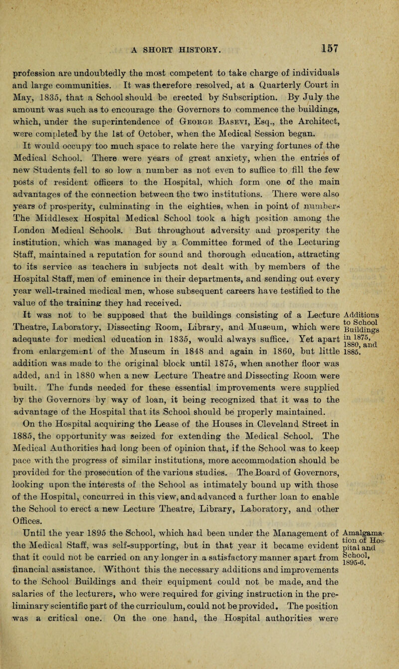 profession are undoubtedly the most competent to take charge of individuals and large communities. It was therefore resolved, at a Quarterly Court in May, 1835, that a School should be erected by Subscription. By July the amount was Ruch as to encourage the Governors to commence the buildings, which, under the superintendence of George Basevi, Esq., the Architect, were completed by the 1st of October, when the Medical Session began. It would occupy too much space to relate here the varying fortunes of the Medical School. There were years of great anxiety, when the entries of new Students fell to so low a number as not even to suffice to fill the few posts of resident officers to the Hospital, which form one of the main advantages of the connection between the two institutions. There were also years of prosperity, culminating in the eighties, when in point of numbers The Middlesex Hospital Medical School took a high position among the London Medical Schools. But throughout adversity and prosperity the institution, which was managed by a Committee formed of the Lecturing Staff, maintained a reputation for sound and thorough education, attracting to its service as teachers in subjects not dealt with by members of the Hospital Staff, men of eminence in their departments, and sending out every year well-trained medical men, whose subsequent careers have testified to the value of the training: they had received. It was not to be supposed that the buildings consisting of a Lecture Additions Theatre, Laboratory, Dissecting Room, Library, and Museum, which were Buhdings adequate for medical education in 1835, would always suffice. Yet apart “L*8'5, from enlargement of the Museum in 1848 and again in 1860, but little 1885. addition was made to the original block until 1875, when another floor was added, and in 1880 when a new Lecture Theatre and Dissecting Room were built. The funds needed for these essential improvements were supplied by the Governors by way of loan, it being recognized that it was to the advantage of the Hospital that its School should be properly maintained. On the Hospital acquiring the Lease of the Houses in Cleveland Street in 1885, the opportunity was seized for extending the Medical School. The Medical Authorities had long been of opinion that, if the School was to keep pace with the progress of similar institutions, more accommodation should be provided for the prosecution of the various studies. The Board of Governors, looking upon the interests of the School as intimately bound up with those of the Hospital, concurred in this view, and advanced a further loan to enable the School to erect a new Lecture Theatre, Library, Laboratory, and other Offices. Until the year 1895 the School, which had been under the Management of Amalgama^ the Medical Staff, was self-supporting, but in that year it became evident pital and that it could not be carried on any longer in a satisfactory manner apart from financial assistance. Without this the necessary additions and improvements to the School Buildings and their equipment could not be made, and the salaries of the lecturers, who were required for giving instruction in the pre¬ liminary scientific part of the curriculum, could not be provided. The position was a critical one. On the one hand, the Hospital authorities were