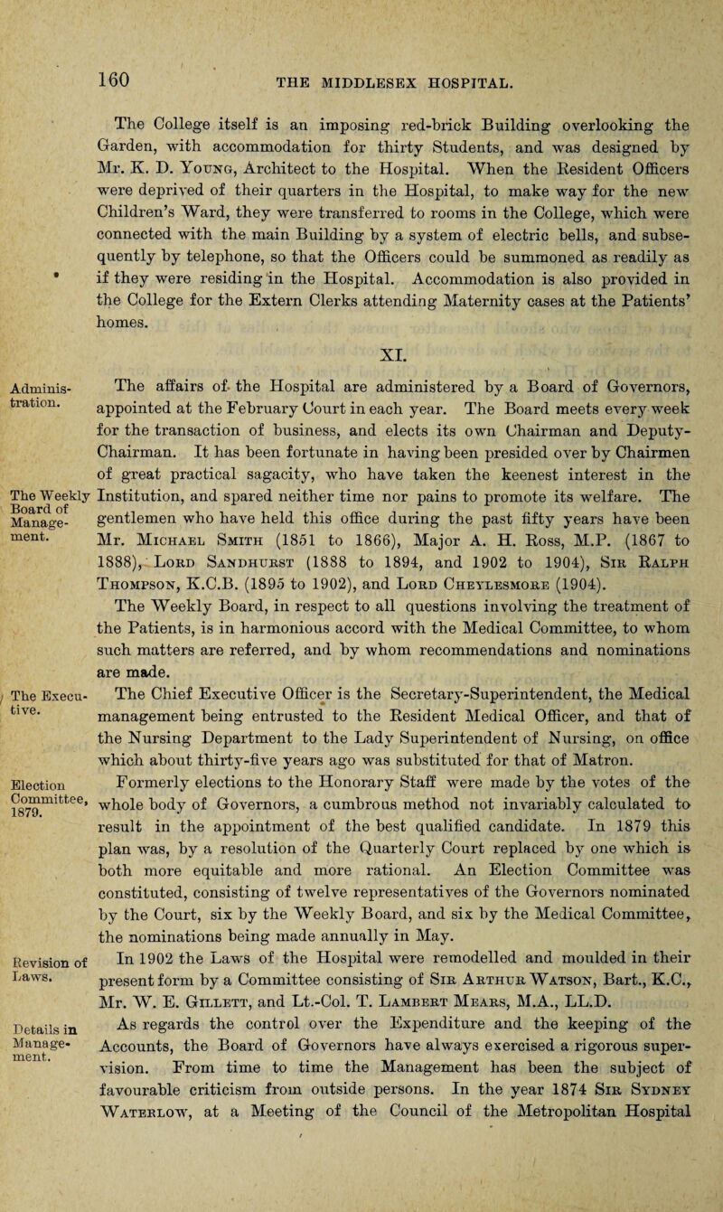 AdminiS' tration. The Weekly Board of Manage¬ ment. The Execm tive. Election Committee, 1879. Revision of Laws. Details in M anage* ment. The College itself is an imposing red-brick Building overlooking the Garden, with accommodation for thirty Students, and was designed by Mr. K. D. Young, Architect to the Hospital. When the Resident Officers were deprived of their quarters in the Hospital, to make way for the new Children’s Ward, they were transferred to rooms in the College, which were connected with the main Building by a system of electric hells, and subse¬ quently by telephone, so that the Officers could be summoned as readily as if they were residing in the Hospital. Accommodation is also provided in the College for the Extern Clerks attending Maternity cases at the Patients’ homes. XI. The affairs of- the Hospital are administered by a Board of Governors, appointed at the February Court in each year. The Board meets every week for the transaction of business, and elects its own Chairman and Deputy- Chairman. It has been fortunate in having been presided over by Chairmen of great practical sagacity, who have taken the keenest interest in the Institution, and spared neither time nor pains to promote its welfare. The gentlemen who have held this office during the past fifty years have been Mr. Michael Smith (1851 to 1866), Major A. H. Ross, M.P. (1867 to 1888), Lord Sandhurst (1888 to 1894, and 1902 to 1904), Sir Ralph Thompson, K.C.B. (1895 to 1902), and Lord Cheylesmore (1904). The Weekly Board, in respect to all questions involving the treatment of the Patients, is in harmonious accord with the Medical Committee, to whom such matters are referred, and by whom recommendations and nominations are made. The Chief Executive Officer is the Secretary-Superintendent, the Medical management being entrusted to the Resident Medical Officer, and that of the Nursing Department to the Lady Superintendent of Nursing, on office which about thirty-five years ago was substituted for that of Matron. Formerly elections to the Honorary Staff were made by the votes of the whole body of Governors, a cumbrous method not invariably calculated to result in the appointment of the best qualified candidate. In 1879 this plan was, by a resolution of the Quarterly Court replaced by one which is both more equitable and more rational. An Election Committee was constituted, consisting of twelve representatives of the Governors nominated by the Court, six by the Weekly Board, and sis by the Medical Committee, the nominations being made annually in May. In 1902 the Laws of the Hospital were remodelled and moulded in their present form by a Committee consisting of Sir Arthur Watson, Bart., K.C., Mr. W. E. Gillett, and Lt.-Col. T. Lambert Mears, M.A., LL.D. As regards the control over the Expenditure and the keeping of the Accounts, the Board of Governors have always exercised a rigorous super¬ vision. From time to time the Management has been the subject of favourable criticism from outside persons. In the year 1874 Sir Sydney Waterlow, at a Meeting of the Council of the Metropolitan Hospital