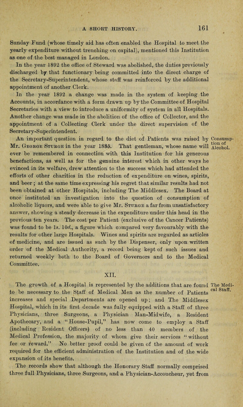 Sunday Fund (whose timely aid has often enabled the Hospital to meet the yearly expenditure without trenching on capital), mentioned this Institution as one of the best managed in London. In the year 1892 the office of Steward was abolished, the duties previously discharged by that functionary being committed into the direct charge of the Secretary-Superintendent, whose staff was reinforced by the additional appointment of another Clerk. In the year 1892 a change was made in the system of keeping the Accounts, in accordance with a form drawn up by the Committee of Hospital Secretaries with a view to introduce a uniformity of system in all Hospitals. Another change was made in the abolition of the office of Collector, and the appointment of a Collecting Clerk under the direct supervision of the Secretary-Superintendent. An important question in regard to the diet of Patients was raised by Consump- Mr. George Sterge in the year 1885. That gentleman, whose name will Alcohol, ever be remembered in connection with this Institution for his generous benefactions, as well as for the genuine interest which in other ways he evinced in its welfare, drew attention to the success which had attended the efforts of other charities in the reduction of expenditure on wines, spirits, and beer ; at the same time expressing his regret that similar results had not been obtained at other Hospitals, including The Middlesex. The Board at once instituted an investigation into the question of consumption of alcoholic liquors, and were able to give Mr. Stttrge a far from unsatisfactory answer, showing a steady decrease in the expenditure under this head in the previous ten years. The cost per Patient (exclusive of the Cancer Patients) was found to be Is. 10<£, a figure which compared very favourably with the results for other large Hospitals. Wines and spirits are regarded as articles of medicine, and are issued as such by the Dispenser, only upon written order of the Medical Authority, a record being kept of such issues and returned weekly both to the Board of Governors and to the Medical Committee. XII. The growth of a Hospital is represented by the additions that are found The Medi- to be necessary to the Staff of Medical Men as the number of Patients Cal Staff> increases and special Departments are opened up; and The Middlesex Hospital, which in its first decade was fully equipped with a Staff of three Physicians, three Surgeons, a Physician Man-Midwife, a Resident Apothecary, and a “House-Pupil,” has now come to employ a Staff (including Resident Officers) of no less than 40 members of the Medical Profession, the majority of whom give their services “ without fee or reward.” No better proof could be given of the amount of work required for the efficient administration of the Institution and of the wide expansion of its benefits. The records show that although the Honorary Staff normally comprised three full Physicians, three Surgeons, and a Physician-Accoucheur, yet from