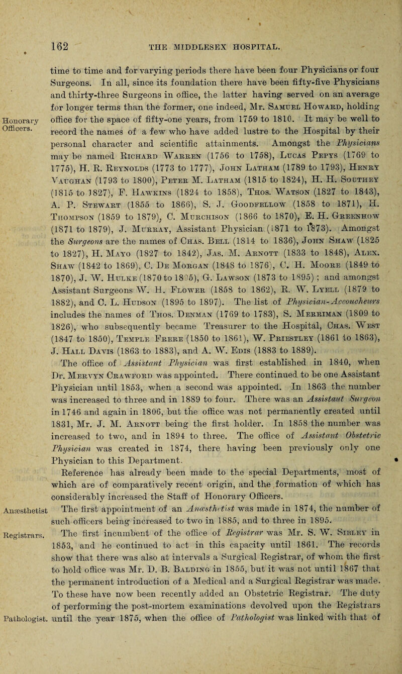 Honorary Officers. Ansestfietist Registrars. Pathologist. time to time and for varying periods there have been four Physicians or four Surgeons. In all, since its foundation there have been fifty-five Physicians and thirty-three Surgeons in office, the latter having served on an average for longer terms than the former, one indeed, Mr. Samuel Howard, holding office for the space of fifty-one years, from 1759 to 1810. It may he well to record the names of a few who have added lustre to the Hospital by their personal character and scientific attainments. Amongst the Physicians maybe named Richard Warren (1756 to 1758), Lucas Pepys (1769 to 1775), H. R. Reynolds (1773 to 1777), John Latham (1789 to 1793), Henry Vaughan (1793 to 1800), Peter, M. Latham (1815 to 1824), H. H. Southey (1815 to J 827), P. Hawkins (1824 to 1858), Thos. WatSon (1827 to 1843), A. P. Stewart (1855 to 1866), S. J. Goodeellow (1858 to 1871), H. Thompson (1859 to 1879); C. Murchison (1866 to 1870), E. H. Greenhow (1871 to 1879), J. Murray, Assistant Physician (1871 to 1873). Amongst the Surgeons are the names of Ciias. Bell (1814 to 1836), John Shaw (1825 to 1827), H. Mayo (1827 to 1842), Jas. M. Arnott (1833 to 1848), Alex. Shaw (1842 to 1869), C. He Morgan (1848 to 1876), C. H. Moore (1849 to 1870), J. W. Hulke (1870 to 1895), G. Lawson (1873 to 1895) ; and amongst Assistant Surgeons W. H. Flower (1858 to 1862), R, W. Lyell (1879 to 1882), and C. L. Hudson (1895 to 1897). The list of Physician-Accoucheurs includes the names of Thos. Henman (1769 to 1783), S. Merriman (1809 to 1826), who subsequently became Treasurer to the Hospital, Ohas. West (1847 to 1850), Temple Frere (1850 to 1861), W. Priestley (1861 to 1863), J. Hall Havis (1863 to 1883), and A. W. Edis (1883 to 1889). The office of Assistant Physician was first established in 1840, when Hr. Mervyn Crawpord was appointed. There continued to be one Assistant Physician until 1853, when a second was appointed. In 1863 the number was increased to three and in 1889 to four. There was an Assistant Surgeon in 1746 and again in 1806, but the office was not permanently created until 1831, Mr. J. M. Arnott being the first holder. In 1858 the number was increased to two, and in 1894 to three. The office of Assistant Obstetric Physician was created in 1874, there having been previously only one Physician to this Hepartment. Reference has already been made to the special Hepartments, most of which are of comparatively recent origin, and the formation of which has considerably increased the Staff of Plonorary Officers. The first appointment of an Ancesthetist was made in 1874, the number of such officers being increased to two in 1885, and to three in 1895. The first incumbent of the office of Registrar was Mr. S. W. Sibley in 1853, and he continued to act in this capacity until 1861. The records show that there was also at intervals a Surgical Registrar, of whom the first to hold office was Mr. H. B. Balding in 1855, but it was not until 1867 that the permanent introduction of a Medical and a Surgical Registrar was made. To these have now been recently added an Obstetric Registrar. The duty of performing the post-mortem examinations devolved upon the Registrars until the year 1875, when the office of Pathologist was linked with that of