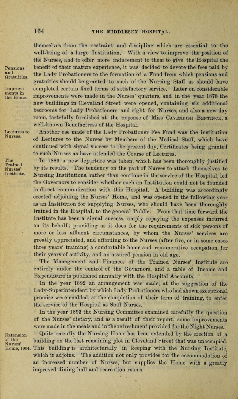 Pensions and Gratuities. Improve¬ ments in the Home. Lectures to Nurses. The Trained Nurses’ Institute. Extension of the Nurses’ Home, 1904. themselves from the restraint and discipline which are essential to the well-being of a large Institution. With a view to improve the position of the Nurses, and to offer more inducement to them to give the Hospital the benefit of their mature experience, it was decided to devote the fees paid by the Lady Probationers to the formation of a Fund from which pensions and gratuities should he granted to such of the Nursing Staff as should have completed certain fixed terms of satisfactory service. Later on considerable improvements were made in the Nurses’ quarters, and in the year 1878 the new buildings in Cleveland Street were opened, containing six additional bedrooms for Lady Probationers and eight for Nurses, and also a new day room, tastefully furnished at the expense of Miss Cavendish Bentinck, a well-known Benefactress of the Hospital. Another use made of the Lady Probationer Fee Fund was the institution of Lectures to the Nurses by Members of the Medical Staff, which have continued with signal success to the present day, Certificates being granted to such Nurses as have attended the Course of Lectures. In 1886 a new departure was taken, which has been thoroughly justified by its results. The tendency on the part of Nurses to attach themselves to Nursing Institutions, rather than continue in the service of the Hospital, led the Governors to consider whether such an Institution could not be founded in direct communication with this Hospital. A building was accordingly erected adjoining the Nurses’ Home, and was opened in the following year as an Institution for supplying Nurses, who should have been thoroughly trained in the Hospital, to the general Public. From that time forward the Institute has been a signal success, amply repaying the expenses incurred on its behalf; providing as it does for the requirements of sick persons of more or less affluent circumstances, by whom the Nurses’ services are greatly appreciated, and affording to the Nurses (after five, or in some cases three years’ training) a comfortable home and remunerative occupation for their years of activity, and an assured pension in old age. The Management and Finances of the Trained Nurses’ Institute are entirely under the control of the Governors, and a table of Income and Expenditure is published annually with the Hospital Accounts. In the year 1892 an arrangement was made, at the suggestion of the Lady-Superintendent, by which Lady Probationers who had shown exceptional promise were enabled, at the completion of their term of training, to enter the service of the Hospital as Staff Nurses. In the year 1893 the Nursing Committee examined carefully the question of the Nurses’ dietary, and as a result of their report, some improvements were made in the meals and in the refreshment provided for the Night Nurses. Quite recently the Nursing Home has been extended by the erection of a building on the last remaining plot in Cleveland Street that was unoccupied. This building is architecturally in keeping with the Nursing Institute, which it adjoins. The addition not only provides for the accommodation of an increased number of Nurses, but supplies the Home with a greatly improved dining hall and recreation rooms.