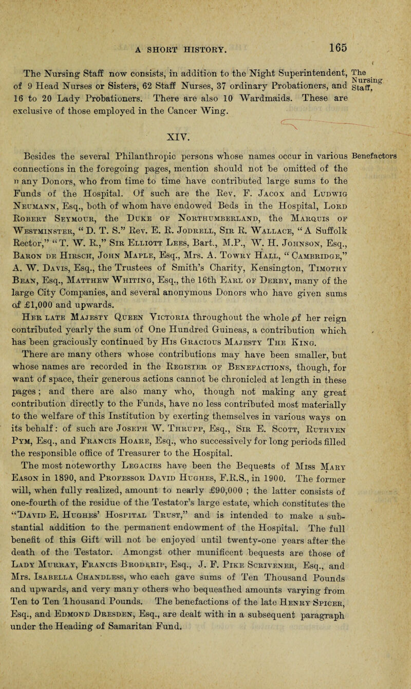 The Nursing Staff now consists, in addition to the Night Superintendent, The N ursine of 9 Head Nurses or Sisters, 62 Staff Nurses, 37 ordinary Probationers, and staff. 16 to 20 Lady Probationers. There are also 10 Wardmaids. These are exclusive of those employed in the Cancer Wing. XIV. Besides the several Philanthropic persons whose names occur in various Benefactors connections in the foregoing pages, mention should not be omitted of the n any Donors, who from time to time have contributed large sums to the Funds of the Hospital. Of such are the Bev. F. Jacox and Ludwig Neumann, Esq., both of whom have endowed Beds in the Hospital, Lord Bobert Seymour, the Duke of Northumberland, the Marquis op Westminster, “ D. T. S.” Bev. E. B. Jodrell, Sir B. Wallace, “A Suffolk Bector,” “T. W. B.,” Sir Elliott Lees, Bart., M.P., W. H. Johnson, Esq., Baron de Hirsch, John Maple, Esq., Mrs. A. Towry Hall, “ Cambridge,” A. W. Davis, Esq., the Trustees of Smith’s Charity, Kensington, Timothy Bean, Esq., Matthew Whiting, Esq., the 16th Earl of Derby, many of the large City Companies, and several anonymous Donors who have given sums oj £1,000 and upwards. Her late Majesty Queen Victoria throughout the whole pi her reign contributed yearly the sum of One Hundred Guineas, a contribution which has been graciously continued by His Gracious Majesty The King. There are many others whose contributions may have been smaller, but whose names are recorded in the Begister of Benefactions, though, for want of space, their generous actions cannot be chronicled at length in these pages; and there are also many who, though not making any great contribution directly to the Funds, have no less contributed most materially to the welfare of this Institution by exerting themselves in various ways on its behalf: of such are Joseph W. Tiirupp, Esq., Sir E. Scott, Buthven Pym, Esq., and Francis Hoare, Esq., who successively for long periods filled the responsible office of Treasurer to the Hospital. The most noteworthy Legacies have been the Bequests of Miss Mary Eason in 1890, and Professor David Hughes, F.B.S., in 1900. The former will, when fully realized, amount to nearly £90,000 ; the latter consists of one-fourth of the residue of the Testator’s large estate, which constitutes the “David E. Hughes’ Hospital Trust,” and is intended to make a sub¬ stantial addition to the permanent endowment of the Hospital. The full benefit of this Gift will not be enjoyed until twenty-one years after the death of the Testator. Amongst other munificent bequests are those of Lady Murray, Francis Broderip, Esq., J. F. Pike Scrivener, Esq., and Mrs. Isabella Chandless, who each gave sums of Ten Thousand Pounds and upwards, and very many others who bequeathed amounts varying from Ten to Ten Ihousand Pounds. The benefactions of the late Henry Spicer, Esq., and Edmond Dresden, Esq., are dealt with in a subsequent paragraph under the Heading of Samaritan Fund.