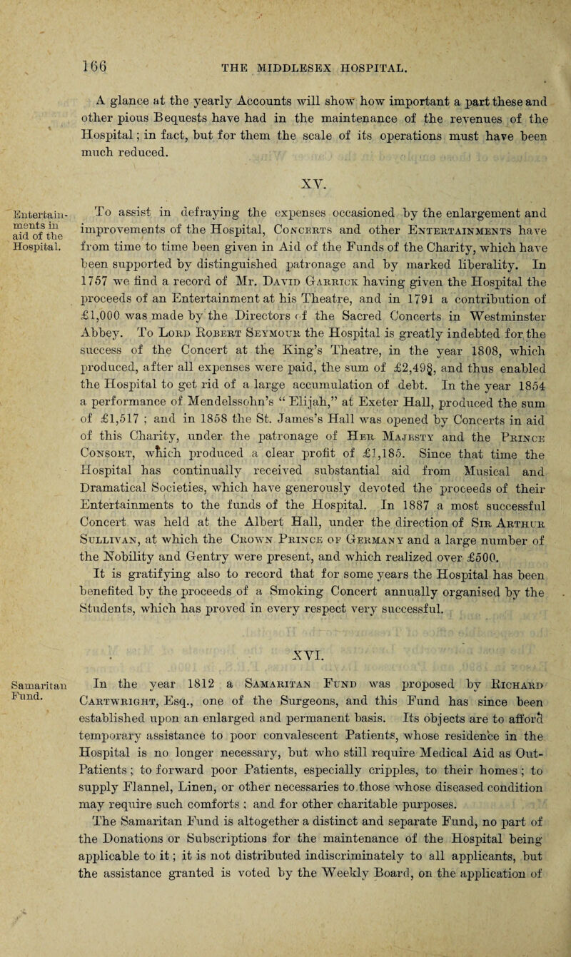 Entertain¬ ments in aid of the Hospital. Samaritan Fund. A glance at the yearly Accounts will show how important a part these and other pious Bequests have had in the maintenance of the revenues of the Hospital; in fact, but for them the scale of its operations must have been much reduced. XY. To assist in defraying the expenses occasioned by the enlargement and improvements of the Hospital, Concerts and other Entertainments have from time to time been given in Aid of the Funds of the Charity, which have been supported by distinguished patronage and by marked liberality. In 1757 we find a record of Mr. David Garrick having given the Hospital the proceeds of an Entertainment at his Theatre, and in 1791 a contribution of £1,000 was made by the Directors of the Sacred Concerts in Westminster Abbey. To Lord Robert Seymour the Hospital is greatly indebted for the success of the Concert at the King’s Theatre, in the year 1808, which produced, after all expenses were paid, the sum of £2,49§, and thus enabled the Hospital to get rid of a large accumulation of debt. In the year 1854 a performance of Mendelssohn’s “ Elijah,” at Exeter Hall, produced the sum of £1,517 ; and in 1858 the St. James’s Hall was opened by Concerts in aid of this Charity, under the patronage of Her Majesty and the Prince Consort, wTiich produced a clear profit of £1,185. Since that time the Hospital has continually received substantial aid from Musical and Dramatical Societies, which have generously devoted the proceeds of their Entertainments to the funds of the Hospital. In 1887 a most successful Concert was held at the Albert Hall, under the direction of Sir Arthur Sullivan, at which the Crown Prince of German y and a large number of the Kobility and Gentry were present, and which realized over £500. It is gratifying also to record that for some years the Hospital has been benefited by the proceeds of a Smoking Concert annually organised by the Students, which has proved in every respect very successful. XVI. In the year 1812 a Samaritan Fund was proposed by Richard Cartwright, Esq., one of the Surgeons, and this Fund has since been established upon an enlarged and permanent basis. Its objects are to afforcl temporary assistance to poor convalescent Patients, whose residence in the Hospital is no longer necessary, but who still require Medical Aid as Out- Patients ; to forward poor Patients, especially cripples, to their homes ; to supply Flannel, Linen, or other necessaries to those whose diseased condition may require such comforts ; and for other charitable purposes. The Samaritan Fund is altogether a distinct and separate Fund, no part of the Donations or Subscriptions for the maintenance of the Hospital being applicable to it; it is not distributed indiscriminately to all applicants, but the assistance granted is voted by the Weekly Board, on the application of