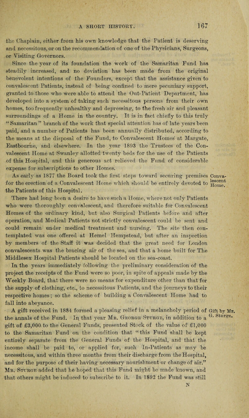 the Chaplain, either from his own knowledge that the Patient is deserving and necessitous, or on the recommendation of one of the Physicians, Surgeons, or Visiting Governors. Since the year of its foundation the work of the Samaritan Fund has steadily increased, and no deviation has been made from the original benevolent intentions of the Founders, except that the assistance given to convalescent Patients, instead of being confined to mere pecuniary support, granted to those who were able to attend the Out-Patient Department, has developed into a system of taking such necessitous persons from their own homes, too frequently unhealthy and depressing, to the fresh air and pleasant surroundings of a PXome in the country. It is in fact chiefly to this truly “ Samaritan” branch of the work that special attention has of late years been paid, and a number of Patients has been annually distributed, according to the means at the disposal of the Fund, to Convalescent Homes' at Margate, Eastbourne, and elsewhere. In the year 1893 the Trustees of the Con¬ valescent Home at Swanley allotted twenty beds for the use of the Patients of this Hospital, and this generous act relieved the Fund of considerable expense for subscriptions to other Homes. As early as 1877 the Board took the first steps toward securing premises Conva- f or the erection of a Convalescent Home which should be entirely devoted to Home1 the Patients of this Hospital. There had long been a desire to have such a Home, where not only Patients who were thoroughly convalescent, and therefore suitable for Convalescent Homes of the ordinary kind, but also Surgical Patients before and after operation, and Medical Patients not strictly convalescent could be sent and could remain under medical treatment and nursing. The site then con¬ templated was one offered at Hemel Hempstead, but after an inspection by members of the Staff it was decided that the great need for London convalescents was the bracing air of the sea, and that a home built for The Middlesex Hospital Patients should be located on the sea-coast. In the years immediately following the preliminary consideration of the project the receipts of the Fund were so poor, in spite of appeals made by the Weekly Board, that there were no means for expenditure other than that for the supply of clothing, etc., to necessitous Patients, and the journeys to their respective homes; so the scheme of building a Convalescent Home had to fall into abeyance. A gift received in 1884 formed a pleasing relief in a melancholy period of Gift bv Mr. the annals of the Fund. In that year Mr. George Sturge, in addition to a G‘ Sturge* gift of £3,000 to the General Funds, presented Stock of the value of £1,000 to the Samaritan Fund on the condition that “ this Fund shall be kept entirely separate from the General Funds of the Hospital, and that the income shall be paid to, or applied for, such In-Patients as may be necessitous, and within three months from their discharge from the Hospital, and for the purpose of their having necessary nourishment or change of air.” Mr. Sturge added that he hoped that this Fund might be made known, and that others might be induced to subscribe to it. In 1892 the Fund was still N