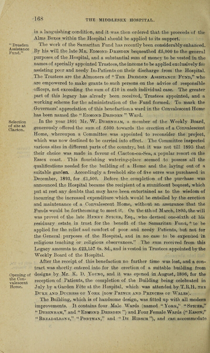 “ Dresden Assistance Fund.” Selection of site at Clacton. Opening of the Con¬ valescent Home. in a languishing condition, and it was then ordered that the proceeds of the Alms Boxes within the Hospital should he applied to its support. The work of the Samaritan Fund has recently been considerably enhanced. By his will the late Mr. Edmond Dresden bequeathed £5,000 to the general purposes of the Hospital, and a substantial sum of money to he vested in the names of specially appointed Trustees, the income to he applied exclusively for assisting poor and needy In-Patients on their discharge from the Hospital. The Trustees are the Almoners of “ The Dresden Assistance Fund,” who are empowered to make grants to such persons on the advice of responsible officers, not exceeding the sum of £10 in each individual case. The greater part of this legacy has already been received, Trustees appointed, and a working scheme for the administration of the Fund formed. To mark the Governors’ appreciation of this benefaction a ward in the Convalescent Home has been named the “ Edmond Dresden ” Ward. In the year 1891 Mr. W. Dekenham, a member of the Weekly Board, generously offered the sum of £500 towards the erection of a Convalescent Home, whereupon a Committee was appointed to reconsider the project, which was now destined to he carried into effect. The Committee inspected various sites in different parts of the country, hut it was not till 1893 that their choice was made in favour of Clacton-on-Sea, a popular resort on the Essex coast. This flourishing watering-place seemed to possess all the qualifications needed for the building of a Home and the laying out of a suitable garden. Accordingly a freehold site of five acres was purchased in December, 1893, for £1,500. Before the completion of the purchase was announced the Hospital became the recipient of a munificent bequest, which put at rest any doubts that may have been entertained as to the wisdom of incurring the increased expenditure which would he entailed by the erection and maintenance of a Convalescent Home, without an assurance that the Funds would be forthcoming to meet it. On the 4th of March, 1895, the will was proved of the late Henry Spicer, Esq., who devised one-sixth of his residuary estate in trust for the benefit of the Samaritan Fund, <l to he applied for the relief and comfort of poor and needy Patients, but not for the General purposes of the Hospital, and in no case to he expended in religious teaching or religious observances.” The sum received from this Legacy amounts to £22,157 0s. 8d., and is vested in Trustees appointed hy the Weekly Board of the Hospital. After the receipt of this benefaction no further time was lost, and a con¬ tract was shortly entered into for the erection of a suitable building from designs by Mr. K. D. Young, and it was opened in August, 1896, for the reception of Patients, the completion of the Building being celebrated in July by a Garden Fete at the Hospital, which was attended by T.R.H. the Duke and Duchess of York (now Prince and Princess of Wales). The Building, which is of handsome design, was fitted up with all modern improvements. It contains four Male Wards (named “ York,” “Spicer,” “Debenham,” and “Edmonr Dresden”) and Four Female Wards (“Eason,” “ Breadalbane,” “Portman,” and “De Hibsch”), and can accommodate