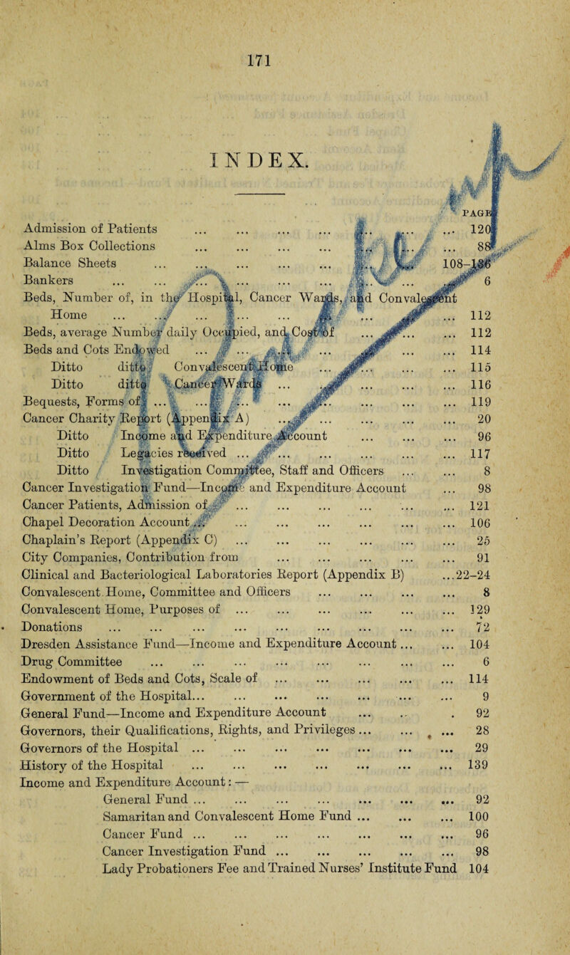 1, Cancer Wa: afed ConvaL Income a%d Expenditure count INDEX. Admission of Patients Alms Box Collections Balance Sheets Bankers Beds, Number of, in the Hospi Home Beds, average Number daily Occupied, and, Cos' Beds and Cots Endowed ditto. Con vales ccui6:B Ditto Ditto ditto Cancer AV ar Bequests, Forms of| . Cancer Charity Report (Appendix A) Ditto Ditto Legacies received Ditto Investigation ComppHee, Staff and Officers Cancer Investigation Fund—Inccpte and Expenditure Account Cancer Patients, Admission of ,*cb' ., Chapel Decoration Account ,M' Chaplain’s Report (Appendix C) City Companies, Contribution from Clinical and Bacteriological Laboratories Report (Appendix B) Convalescent. Home, Committee and Officers Convalescent Home, Purposes of ... Donations Dresden Assistance Fund—Income and Expenditure Account.. Drug Committee Endowment of Beds and Cots, Scale of Government of the Hospital... General Fund—Income and Expenditure Account Governors, their Qualifications, Rights, and Privileges Governors of the Hospital ... History of the Hospital Income and Expenditure Account: — General Fund ... ... ... ... ... ... ... Samaritan and Convalescent Home Fund. Cancer Fund ... Cancer Investigation Fund ... Lady Probationers Fee and Trained Nurses’ Institute Fund 92 100 96 98 104