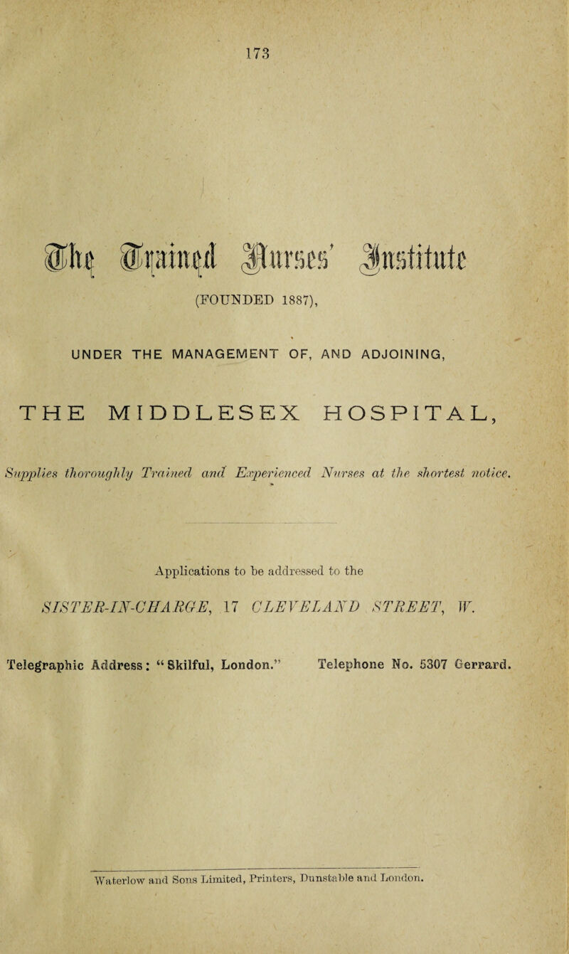173 (FOUNDED 1887), UNDER THE MANAGEMENT OF, AND ADJOINING, THE MIDDLESEX HOSPITAL, Supplies thoroughly Trained and. Experienced Nurses at the shortest notice. Applications to be addressed to the SISTER-IN-CHARGE, 17 CLEVELAND STREET, W. Telegraphic Address: “Skilful, London.” Telephone No. 5307 Gerrard. Water! ow and Sons Limited, Printers, Dunstable and London.