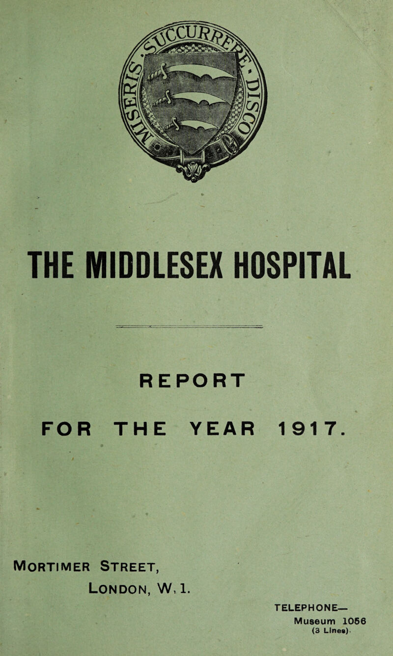 THE MIDDLESEX HOSPITAL REPORT FOR THE YEAR 1917. Mortimer Street, London, W, l. TELEPHONE— Museum 1056 (3 Lines).