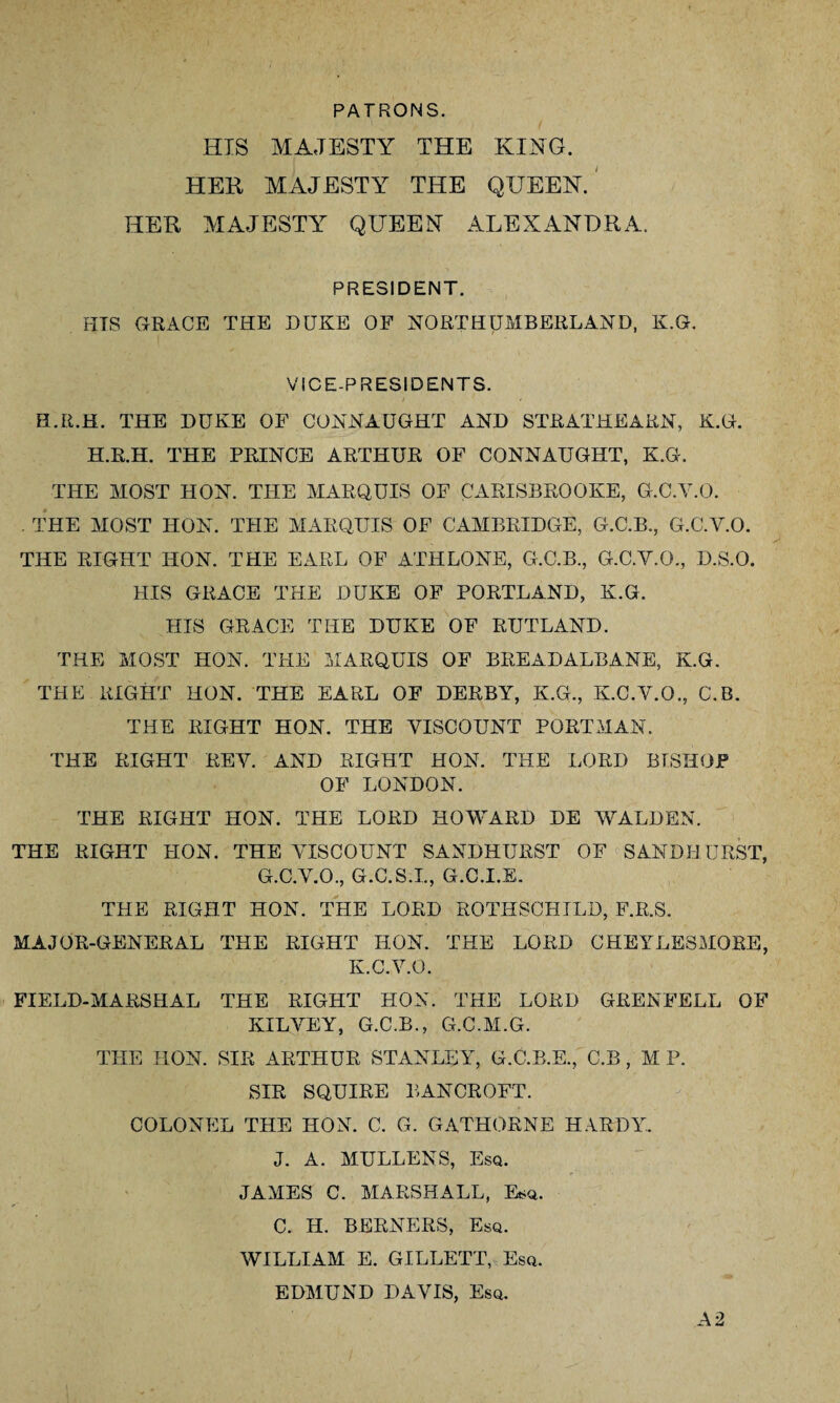 PATRONS. HIS MAJESTY THE KING. HEK MAJESTY THE QUEEN. HER MAJESTY QUEEN ALEXANDRA. PRESIDENT. PITS GRACE THE DUKE OF NORTHUMBERLAND, K.G. VICE-PRESIDENTS. ELR.H. THE DUKE OF CONNAUGHT AND STRATHEARN, K.G. H.R.H. THE PRINCE ARTHUR OF CONNAUGHT, K.G. THE MOST HON. THE MARQUIS OF C ARISBROOKE, G.C.Y.O. . THE MOST HON. THE MARQUIS OF CAMBRIDGE, G.C.B., G.C.Y.O. THE RIGHT HON. THE EARL OF ATHLONE, G.C.B., G.C.Y.O., D.S.O. HIS GRACE THE DUKE OF PORTLAND, K.G. HIS GRACE THE DUKE OF RUTLAND. THE MOST HON. THE MARQUIS OF BREADALBANE, K.G. THE RIGHT HON. THE EARL OF DERBY, K.G., K.C.V.O., C.B. THE RIGHT HON. THE VISCOUNT PORTMAN. THE RIGHT REY. AND RIGHT HON. THE LORD BISHOP OF LONDON. THE RIGHT HON. THE LORD HOWARD DE WALDEN. THE RIGHT HON. THE VISCOUNT SANDHURST OF SANDHURST, G.C.V.O., G.C.S.I., G.C.I.E. THE RIGHT HON. THE LORD ROTHSCHILD, F.R.S. MAJOR-GENERAL THE RIGHT HON. THE LORD CHEYLESMOEE, K.C.V.O. FIELD-MARSHAL THE RIGHT HON. THE LORD GRENFELL OF KILYEY, G.C.B., G.C.M.G. THE HON. SIR ARTHUR STANLEY, G.C.B.E., C.B, M P. SIR SQUIRE BANCROFT. COLONEL THE HON. C. G. GATHORNE HARDY. J. A. MULLENS, Esq. JAMES C. MARSHALL, Esq. C. H. BERNERS, Esq. WILLIAM E. GILLETT, Esq. EDMUND DAVIS, Esq. A 2