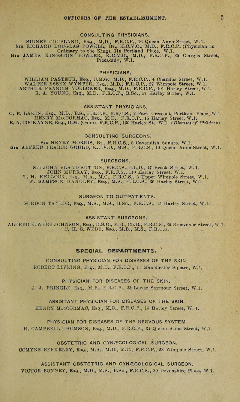 CONSULTING PHYSICIANS. SIDNEY COUPLAND, Esq., M.D., F.R.C.P., 16 Queen Anne Street, W.l. Sir RICHARD DOUGLAS POWELL, Bt., K.C.V.O., M.D., F.R.C.P. (Physician in Ordinary to the King), 11b Portland Place, W.l. Sir JAMES KINGSTON FOWLER, K.C.V.O., M.D., F.R.C.P., 35 Clarges Street, Piccadilly, W.l. PHYSICIANS. WILLIAM PASTEUR, Esq., C.M.G., M.D., F.R.C.P., 4 Chandos Street, W.l. WALTER ESSEX WYNTER, Esq., M.D., F.R.C.P., 27 Wimpole Street, W.l. ARTHUR FRANCIS YOELCKER, Esq., M.D., F.R.C.P., 101 Harley Street, W.l. R. A. YOUNG, Esq., M.D., F.R.C.P., B.Sc., 57 Harley Street, W.l. ASSISTANT PHYSICIANS. C. E. LAKIN, Esq., M.D., B.S., F.R.C.P., F.R.C.S., 2 Park Crescent, Portland Place.^W.l. HENRY MacCORMAC, Esq., M.D., F.R.C.P., 15 Harley Street, W.l. E. A. COCKAYNE, Esq., D.M. (Oxon), F.R.C.P., 130 Harley St., W.l. (Diseaset of Children). CONSULTING SURGEONS. Sir HENRY MORRIS, Bt., F.R.C.S., 8 Cavendish Square, W.l. Sir ALFRED PEARCE GOULD, K.C.V.O., M.S., F.R.C.S., 10 Queen Anne Street, W.l. SURGEONS. Sir JOHN BLA.ND-SUTTON, F.R.C.S., LL.D., 47 Brook Street, W.l. JOHN MURRAY', Esq., F.R.O.S., 110 Harley Street, W.l. T. H. KELLOCK, Esq., M.A., M.C., F.R.C.S., 2 Upper Wimpole Street, W.l. W. SAMPSON HANDLEY. Esq., M.S., F.R.C.S., 36 Harley Street, W.l. SURGEON TO OUT-PATIENTS. GORDON TAYLOR, Esq., M.A., M.S., B.Sc., F.R.C.S., 15 Harley Street,, W.l. ASSISTANT SURGEONS. ALFRED E. WEBB-JOHNSON, Esq., D.S.O., M.B., Ch.B., F.R.C.S., 35 Grosvenor Street, W.l. C. H. S. WEBB, Esq., M.B., M.S., F.R.C.S. SPECIAL DEPARTMENTS. CONSULTING PHYSICIAN FOR DISEASES OF THE SKIN. ROBERT LIVEING, Esq., M.D., F.R.C.P., 11 Manchester Square, W.l. PHYSICIAN FOR DISEASES OF THE SKIN. J. J. PRINGLE Esq., M.B., F.R.O.P., 23 Lower Seymour Street, W.l. ASSISTANT PHYSICIAN FOR DISEASES OF THE SKIN. HENRY MacCORMAC, Esq., M.D., F.R.C.P., 15 Harley Street, W. 1. PHYSICIAN FOR DISEASES OF THE NERVOUS SYSTEM. H. CAMPBELL THOMSON, Esq., M.D., F.R.C.P., 34 Queen Anne Street, W.l. OBSTETRIC AND GYNAECOLOGICAL SURGEON. COMYNS BERKELEY, Esq., M.A., M.D., M.C., F.R.C.P., 53 Wimpole Street, W.l, ASSISTANT OBSTETRIC AND GYNAECOLOGICAL SURGEON. VICTOR, BONNEY, Esq., M.D., M.S., B.Sc., F.R.C.S., 29 Devonshire Place. W.l.