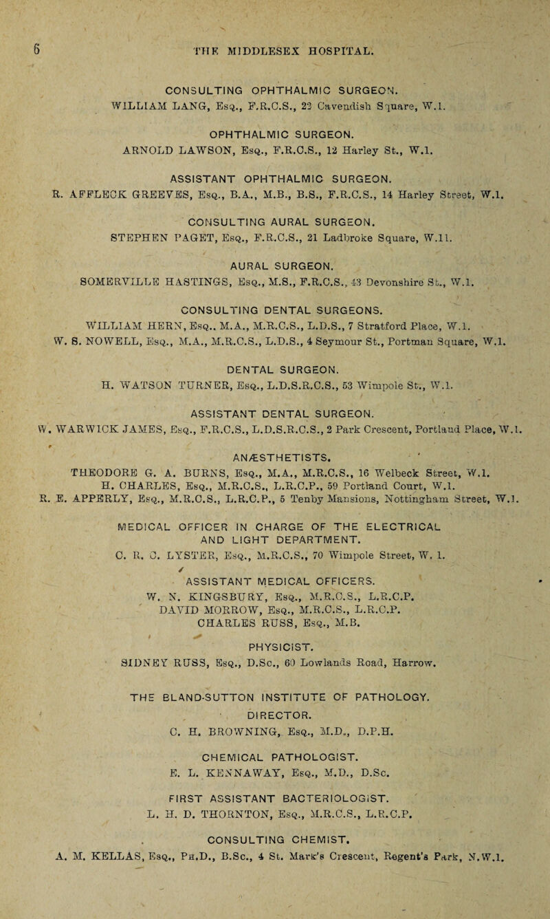CONSULTING OPHTHALMIC SURGEON. WILLIAM LANG, Esq., F.R.C.S., 22 Cavendish Square, W.l. OPHTHALMIC SURGEON. ARNOLD LAWSON, Esq., F.R.C.S., 12 Harley St., W.l. ASSISTANT OPHTHALMIC SURGEON. R. AFFLECK G REE FES, Esq., B.A., M.B., B.S., F.R.C.S., 14 Harley Street, W.l. CONSULTING AURAL SURGEON. STEPHEN PAGET, Esq., F.R.C.S., 21 Ladbroke Square, W.ll. AURAL SURGEON. SOMERVILLE HASTINGS, Esq., M.S., F.R.C.S., 43 Devonshire St., W.l. CONSULTING DENTAL SURGEONS. WILLIAM HERN, Esq.. M.A., M.R.C.S., L.D.S., 7 Stratford Place, W.l. W. S. NOWELL, Esq., M.A., M.R.C.S., L.D.S., 4 Seymour St., Portman Square, W.l. DENTAL SURGEON. H. WATSON TURNER, Esq., L.D.S.R.C.S., 53 Wimpole St., W.l. ASSISTANT DENTAL SURGEON. W. WARWICK JAMES, Esq., F.R.C.S., L.D.S.R.C.S., 2 Park Crescent, Portland Place, W.l. r AN/ESTHETISTS. THEODORE G. A. BURNS, Esq., M.A., M.R.C.S., 16 Welbeck Street, W.l. H. CHARLES, Esq., M.R.C.S., L.R.C.P., 59 Portland Court, W.l. R. E. APPERLY, Esq., M.R.C.S., L.R.C.P., 5 Tenby Mansions, Nottingham Street, W.l. MEDICAL OFFICER IN CHARGE OF THE ELECTRICAL AND LIGHT DEPARTMENT. C. R. 0. LYSTER, Esq., M.R.C.S., 70 Wimpole Street, W. 1. / ASSISTANT MEDICAL OFFICERS. W. N. KINGSBURY, Esq., M.R.C.S., L.R.C.P. DAVID MORROW, Esq., M.R.C.S., L.R.C.P. CHARLES RUSS, Esq., M.B. i ^ PHYSICIST. SIDNEY RUSS, Esq., D.Sc., 60 Lowlands Road, Harrow. THE BLAND-SUTTON INSTITUTE OF PATHOLOGY. DIRECTOR. C. H. BROWNING, Esq., M.D„, D.P.H. CHEMICAL PATHOLOGIST. E. L. KENNAWAY, Esq., M.D., D.Sc. FIRST ASSISTANT BACTERIOLOGIST. L. H. D. THORNTON, Esq., M.R.C.S., L.R.C.P. CONSULTING CHEMIST. A. M. KELLAS, Esq., Ph.D., B.Sc., 4 St. Mart’s Crescent, Regent’s Park, X.W.l.