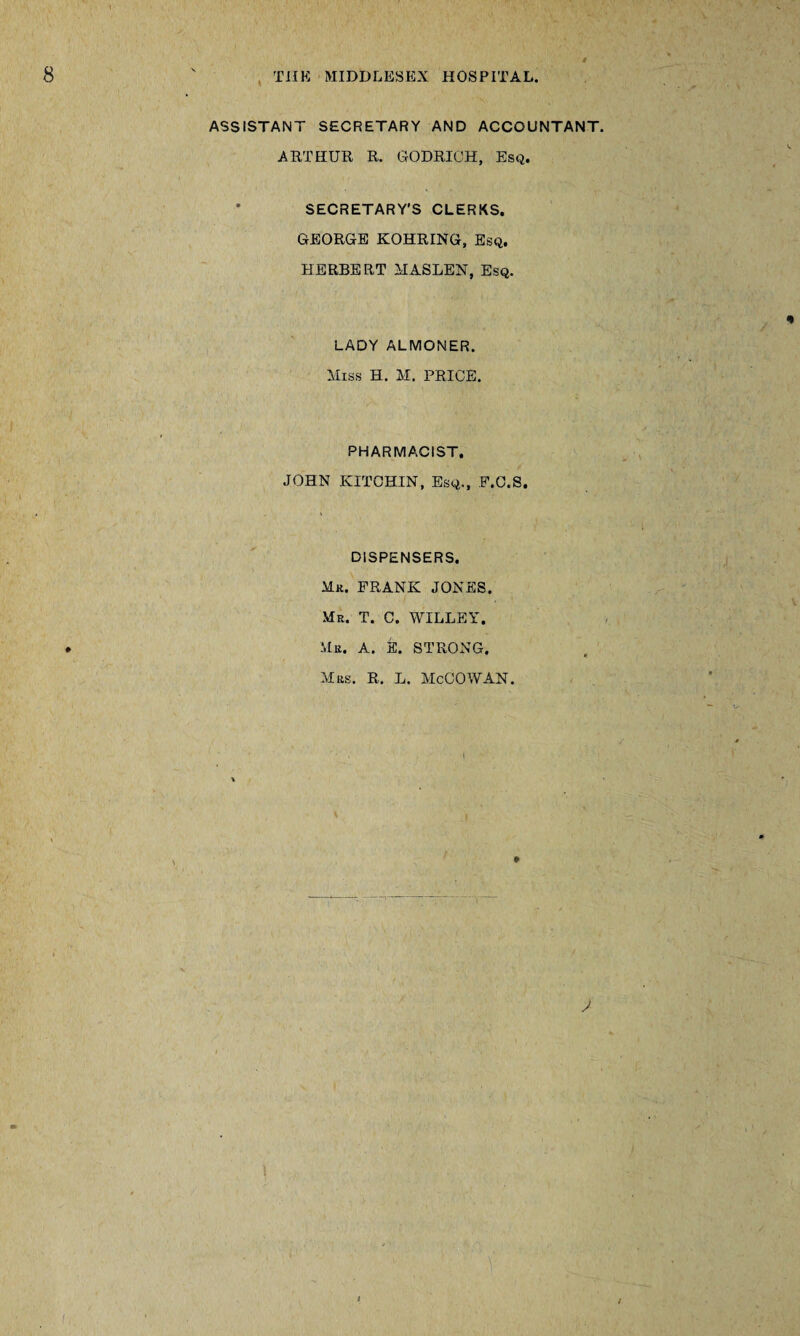 V ASSISTANT SECRETARY AND ACCOUNTANT. ARTHUR R. GODRICH, Esq. * SECRETARY’S CLERKS. GEORGE KOHRING, Esq. HERBERT MASLEN, Esq. LADY ALMONER. Miss H. M. PRICE. PHARMACIST. JOHN KITCHIN, Esq., F.C.S. DISPENSERS. Mr. FRANK JONES. Mr. T. C. WILLEY. Mr. A. E. STRONG. Mrs. R. L. McCOWAN. * i