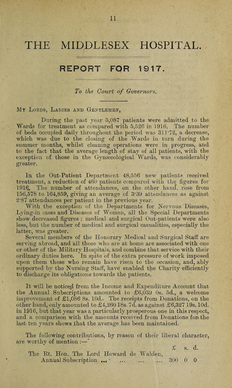 REPORT FOR 1917. To the Court of Governors. My Lords, Ladies and Gentlemen, During the past year 5,087 patients were admitted to the Wards for treatment as compared with 5,526 in 1916. The number of beds occupied daily throughout the period was 31T72, a decrease, which was due to the closing of the Wards in turn during the summer months, whilst cleaning operations were in progress, and to the fact that the average length of stay of all patients, with the exception of those in the Gynaecological Wards, was considerably greater. In the Out-Patient Department 48,556 new patients received treatment, a reduction of 460 patients compared with the figures for The number of attendances, on the other hand, rose from 156,578 to 164,859, giving an average of 3'39 attendances as against 2*87 attendances per patient in the previous year. With the exception of the Departments for Nervous Diseases, Lying-in cases and Diseases of Women, all the Special Departments show decreased figures ; medical and surgical Out-patients were also less, but the number of medical and surgical casualities, especially the latter, was greater. Several members of the Honorary Medical and Surgical Staff are serving abroad, and all those who are at home are associated with one or other of the Military Hospitals, and combine that service with their ordinary duties here. In spite of the extra pressure of work imposed upon them those who remain have risen to the occasion, and, ably supported by the Nursing Staff, have enabled the Charity efficiently to discharge its obligations towards the patients. It will be noticekd from the Income and Expenditure Account that the Annual Subscriptions amounted to £6,039 Os. 5d., a welcome improvement of £1,086 8s. 10cL The receipts from Donations, on the other hand, only amounted to £4,260 18s. 7d. as against £6,327 19s. lOd. in 1916, but that year was a particularly prosperous one in this respect, and a comparison with the amounts received from Donations for. the last ten years shows that the average has been maintained. The following contributions, by reason of their liberal character, are worthy of mention :—* £ s. d. The Ht. Hon. The Lord Howard de Walden,