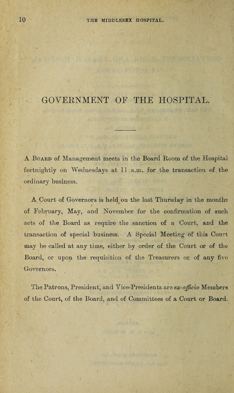 GOVERNMENT OF THE HOSPITAL. A Board of Management meets in the Board Room of the Hospital fortnightly on Wednesdays at 11 a.m. for the transaction of the ordinary business. A Court of Governors is held on the last Thursday in the months of February, May, and November for the confirmation of such acts of the Board as require the sanction of a Court, and the transaction of special business. A Special Meeting of this Court may be called at any time, either by order of the Court or of the Board, or upon the requisition of the Treasurers or of any five Governors. The Patrons, President, and Vice-Presidents are ex-officio Members of the Court, of the Board, and of Committees of a Court or Board.