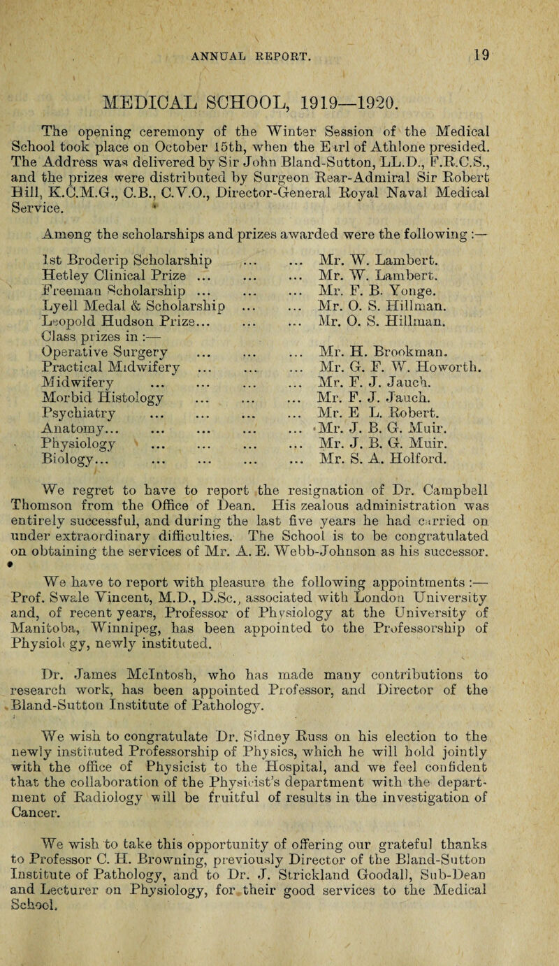 MEDICAL SCHOOL, 1919—1920. The opening ceremony of the Winter Session of the Medical School took place on October I5th, when the Earl of Athlone presided. The Address was delivered by Sir John Bland-Sutton, LL.D., F.R.C.S., and the prizes were distributed by Surgeon Rear-Admiral Sir Robert Hill, K.O.M.G., C.B., C.V.O., Director-General Royal Naval Medical Service. Among the scholarships and prizes awarded were the following : 1st Broderip Scholarship Hetley Clinical Prize ... Freeman Scholarship ... Lyell Medal & Scholarship Leopold Hudson Prize... Class prizes in :— Operative Surgery Practical Midwifery Midwifery Morbid Histology Psychiatry Anatomy... Physiology . Biology... .. Mr. W. Lambert. .. Mr. W. Lambert. .. Mr. F. B. Yonge. .. Mr. O. S. Hillman. Mr. O. S. Hillman. .. Mr. H. Brookman. .. Mr. G. F. W. Howorth. .. Mr. F. J. Jauch. .. Mr. F. J. Jauch. .. Mr. E L. Robert. .. -Mr. J. B. G. Muir. .. Mr. J. B. G. Muir. .. Mr. S. A. Holford. We regret to have to report the resignation of Dr. Campbell Thomson from the Office of Dean. His zealous administration was entirely successful, and during the last five years he had carried on under extraordinary difficulties. The School is to be congratulated on obtaining the services of Mr. A. E. Webb-Johnson as his successor. We have to report with pleasure the following appointments :— Prof. Swale Vincent, M.D., D.Sc., associated with London University and, of recent years, Professor of Physiology at the University of Manitoba, Winnipeg, has been appointed to the Professorship of Physioh gy, newly instituted. Dr. James McIntosh, who has made many contributions to research work, has been appointed Professor, and Director of the Bland-Sutton Institute of Pathology. 4 We wish to congratulate Dr. Sidney Russ on his election to the newly instituted Professorship of Physics, which he will hold jointly with the office of Physicist to the Hospital, and we feel confident that the collaboration of the Physicist’s department with the depart¬ ment of Radiology will be fruitful of results in the investigation of Cancer. We wish to take this opportunity of offering our grateful thanks to Professor C. H. Browning, previously Director of the Bland-Sutton Institute of Pathology, and to Dr. J. Strickland Goodall, Sub-Dean and Lecturer on Physiology, for their good services to the Medical School.