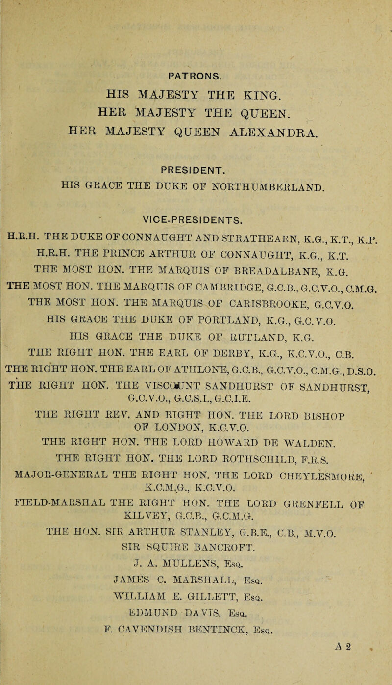 PATRONS. HIS MAJESTY THE KING. HER MAJESTY THE QUEEN. HER MAJESTY QUEEN ALEXANDRA. PRESIDENT. HIS GRACE THE DUKE OF NORTHUMBERLAND. VICE-PRESIDENTS. H.R.H. THE DUKE OF CONNAUGHT AND STRATHEARN, K.G., K.T., K.P. H.R.H. THE PRINCE ARTHUR OF CONNAUGHT, K.G., K.T. THE MOST HON. THE MARQUIS OF BREADALBANE, K.G. THE MOST HON. THE MARQUIS OF CAMBRIDGE, G.C.B., G.C.Y.O., C.M.G. THE MOST HON. THE MARQUIS OF CARIS BROOKE, G.C.V.O. HIS GRACE THE DUKE OF PORTLAND, K.G., G.C.V.O. HIS GRACE THE DUKE OF RUTLAND, K.G. THE RIGHT HON. THE EARL OF DERBY, K.G., K.C.V.O., C.B. THE RIGHT HON. THE EARL OF ATHLONE, G.C.B., G.C.V.O., C.M.G., D.S.O. THE RIGHT HON. THE VISCOpUNT SANDHURST OF SANDHURST, G.C.V.O., G.C.S.I., G.C.I.E. THE RIGHT REV. AND RIGHT HON. THE LORD BISHOP OF LONDON, K.C.V.O. THE RIGHT HON. THE LORD HOWARD DE WALDEN. THE RIGHT HON. THE LORD ROTHSCHILD, F.R.S. MAJOR-GENERAL THE RIGHT HON. THE LORD CHEYLESMORE, ' K.C.M.G., K.C.V.O. FIELD-MARSHAL THE RIGHT HON. THE LORD GRENFELL OF KILVEY, G.C.B., G.C.M.G. THE HON. SIR ARTHUR STANLEY, G.B.E., C.B., M.V.O. SIR SQUIRE BANCROFT. J. A. MULLENS, Esq. JAMES C. MARSHALL, Esq. WILLIAM E. GILLETT, Esq. EDMUND DAVIS, Esq. F. CAVENDISFI BENTINCK, Esq. A 2