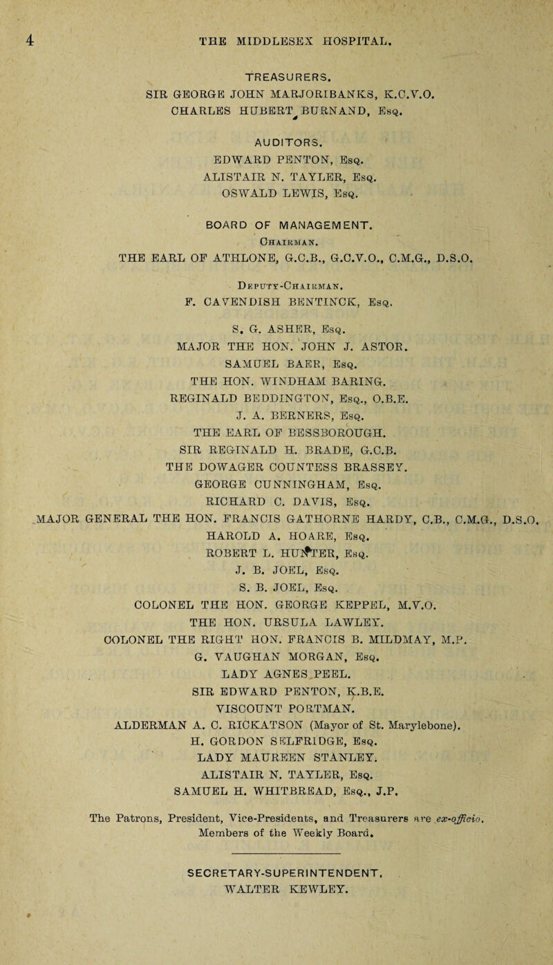 TREASURERS. SIR GEORGE JOHN MARJORIBANKS, K.C.V.O. CHARLES HUBERT^ BURN AND, Esq. AUDITORS. EDWARD PENTON, Esq. ALISTAIR N. TAYLER, Esq. OSWALD LEWIS, Esq. BOARD OF MANAGEMENT. Chairman. THE EARL OF ATHLONE, G.C.B., G.C.Y.O., C.M.G., D.S.O. Deputy-Chairman. F. CAYENDISH BENTINCK, Esq. S. G. ASHER, Esq. MAJOR THE HON. JOHN J. ASTOR. SAMUEL BAER, Esq. THE HON. WINDHAM BARING. REGINALD BEDDINGTON, Esq., O.B.E. J. A. BERNERS, Esq. THE EARL OF BESSBOROUGH. SIR REGINALD H. BRADE, G.C.B. THE DOWAGER COUNTESS BRASSEY. GEORGE CUNNINGHAM, Esq. RICHARD C. DAYIS, Esq. MAJOR GENERAL THE HON. FRANCIS GATHORNE HARDY, C.B., C.M.G., D.S.O. HAROLD A. HO ARE, Esq. ROBERT L. HUNTER, Esq. J. B. JOEL, Esq. S. B. JOEL, Esq. COLONEL THE HON. GEORGE KEPPEL, M.V.O. THE HON. URSULA LAWLEY. COLONEL THE RIGHT HON. FRANCIS B. MILDMAY, M.P. G. YAUGHAN MORGAN, Esq. LADY AGNES PEEL. SIR EDWARD PENTON, K.B.E. YISCOUNT PORTMAN. ALDERMAN A. C. RICKATSON (Mayor of St. Marylebone). H. GORDON SELFRIDGE, Esq. LADY MAUREEN STANLEY. ALISTAIR N. TAYLER, Esq. SAMUEL H. WHITBREAD, Esq., J.P. The Patrons, President, Vice-Presidents, and Treasurers are ex-officio. Members of the Weekly Board. SECRETARY-SUPERINTENDENT, WALTER KEWLEY.