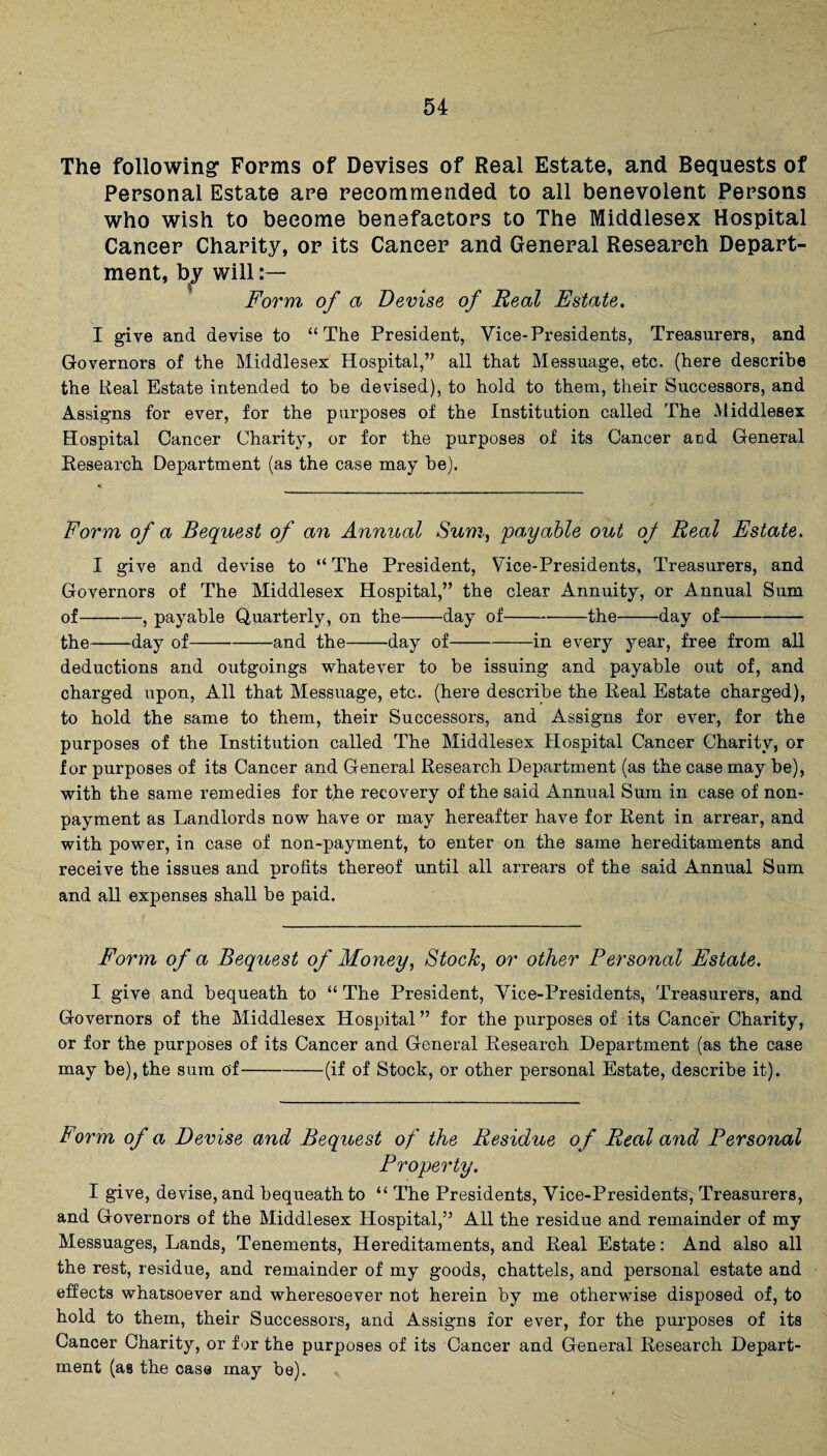 The following Forms of Devises of Real Estate, and Bequests of Personal Estate are recommended to all benevolent Persons who wish to become benefactors to The Middlesex Hospital Caneer Charity, or its Caneer and General Research Depart¬ ment, b^y will:— Form of a Devise of Real Estate. I give and devise to “The President, Vice-Presidents, Treasurers, and Governors of the Middlesex Hospital,” all that Messuage, etc. (here describe the Real Estate intended to be devised), to hold to them, their Successors, and Assigns for ever, for the purposes of the Institution called The Middlesex Hospital Cancer Charity, or for the purposes of its Cancer and General Research Department (as the case may he). Form of a Bequest of an Annual Sum, 'payable out ojf Real Estate. I give and devise to “ The President, Vice-Presidents, Treasurers, and Governors of The Middlesex Hospital,” the clear Annuity, or Annual Sum of-, payable Quarterly, on the-day of-the-day of- the-day of-and the-day of-in every year, free from all deductions and outgoings whatever to he issuing and payable out of, and charged upon, All that Messuage, etc. (here describe the Real Estate charged), to hold the same to them, their Successors, and Assigns for ever, for the purposes of the Institution called The Middlesex Hospital Cancer Charity, or for purposes of its Cancer and General Research Department (as the case may he), with the same remedies for the recovery of the said Annual Sum in case of non¬ payment as Landlords now have or may hereafter have for Rent in arrear, and with power, in case of non-payment, to enter on the same hereditaments and receive the issues and profits thereof until all arrears of the said Annual Sum and all expenses shall be paid. Form of a Bequest of Money, Stock, or other Personal Estate. I give and bequeath to “ The President, Vice-Presidents, Treasurers, and Governors of the Middlesex Hospital ” for the purposes of its Cancer Charity, or for the purposes of its Cancer and General Research Department (as the case may be), the sum of-(if of Stock, or other personal Estate, describe it). Form of a Devise and Bequest of the Residue of Real and Personal Property. I give, devise, and bequeath to “ The Presidents, Vice-Presidentsy Treasurers, and Governors of the Middlesex Hospital,” All the residue and remainder of my Messuages, Lands, Tenements, Hereditaments, and Real Estate: And also all the rest, residue, and remainder of my goods, chattels, and personal estate and effects whatsoever and wheresoever not herein by me otherwise disposed of, to hold to them, their Successors, and Assigns for ever, for the purposes of its Cancer Charity, or for the purposes of its Cancer and General Research Depart¬ ment (as the case may be).