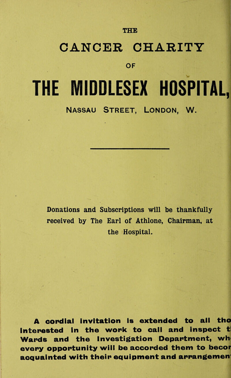 THE CANCER CHARITY OF THE MIDDLESEX HOSPITAL, Nassau Street, London, W. Donations and Subscriptions will be thankfully received by The Earl of Athlone, Chairman, at the Hospital. A cordial invitation is extended to all tho interested in the work to call and inspect tl Wards and the Investigation Department, wh every opportunity will be accorded them to becor acquainted with their equipment and arrangemen