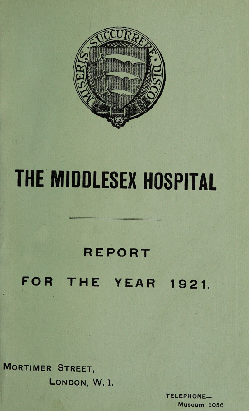 THE MIDDLESEX HOSPITAL REPORT FOR THE YEAR 1921. Mortimer Street, London, W. l. TELEPHONE— Museum 1056