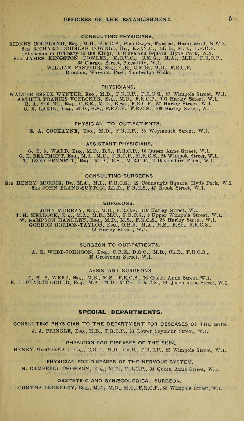 CONSULTING PHYSICIANS. SIDNEY COUPLAND, Esq., M.D., F.R..C.P., Plas Gwyn, Frognal, Hampstead, N.W.3. Sir RICHARD DOUGLAS POWELL, Bt., K.C.V.O., LL.D., M.D., F.R.C.P. (Physician in Ordinary to the King), 10 Cleveland Square, Hyde Park, W.2. Sir JAMES KINGSTON FOWLER, K.C.Y.O., C.M.G., M.A., M.D., F.R.C.P., 35 Clarges Street, Piccadilly, W.l. WILLIAM PASTEUR, Esq., C.B., C.M.G., M.D., F.R.C.P. Brendon, Warwick Park, Tunbridge Wells. PHYSICIANS. WALTER ESSEX WYNTER, Esq., M.D., F.R.C.P., F.R.C.S., 27 Wimpole Street, W.l. ARTHUR FRANCIS YOELCKER, Esq., M.D., F.R.C.P., 101 Harley Street, W.l. R. A. YOUNG, Esq., C.B.E., M.D., B.Sc., F.R.C.P., 57 Harley Street, W.l. U. E. LAKIN, Esq., M.D., B.S., F.R.C.P., F.R.C.S., 105 Hai’ley Street, W.l. PHYSICIAN TO OUT-PATIENTS. ' E. A. COCKAYNE, Esq., M.D., F.R.C.P., 33 Weymouth Street, W.l. ASSISTANT PHYSICIANS. G. E. S. WARD, Esq., M.D., B.S., F.R.C.P., 16 Queen Anne Street, W.l. G. E. BEAUMONT, Esq., M.A.. M.D., F.R.C.P., M.R.C.S., 24 Wimpole Street, W.l. T. IZOD BENNETT, Esq., M.D., B.S., M.R.C.P., 2 Devonshire Place, W.l. CONSULTING SURGEONS Sir HENRY MORRIS, Bt., M.A., M.B., F.R.C.S., 42 Connaught Square, Hyde Park, W.2. Sir JOHN BLAND-SUTTON, LL.D., F.R.C.S., 47 Brook Street, W.l. SURGEONS. JOHN MURRAY, Esq., M.B., F.R.C.S., 110 Harley Street, W.l. T. H. KELLOCK, Esq., M.A., M.D., M.C., F.R.C.S., 2 Upper Wimpole Street, W.l. W. SAMPSON HANDLEY, Esq., M.D., M.S., F.R.C.S., 36 Harley Street, W.l. GORDON GORDON-TAYLOR, Esq., O.B.E., M.A., M.S., B.Sc., F.R.C.S., 15 Harley Street, W.l. SURGEON TO OUT-PATIENTS. A. E. WEBB-JOHNSON, Esq., C.B.E., D.S.O., M.B., Ch.B., F.R.C.S., 35 Grosvenor Street, W.l. ASSISTANT SURGEONS. C. H. S. WEBB, Esq., M.B., M.S., F.R.C.S., 16 Queen Anne Street, W.l. E. L. PEARCE GOULD, Esq., M.A., M.D., M.Ch., F.R.C.S., 16 Queen Anne Street, W.l. SPECIAL DEPARTMENTS. CONSULTING PHYSICIAN TO THE DEPARTMENT FOR DESEASES OF THE SKIN. J. J. PRINGLE, Esq,, M.B., F.R.C.P., 23 Lower Seymour Street, W.l. PHYSICIAN FOR DISEASES OF THE SKIN. HENRY MacCORMAC, Esq., C.B.E., M.D., Ch.B., F.R.C.P., 23 Wimpole Street, W.l. PHYSICIAN FOR DISEASES OF THE NERVOUS SYSTEM. H. CAMPBELL THOMSON, Esq., M.D., F.R.C.P., 34 Queen Anne Street, W.l. OBSTETRIC AND GYN/ECOLOGICAL SURGEON. COMYNS BERKELEY, Esq., M.A., M.D., M.C., F.R.C.P., 53 Wimpole Street, W.l.