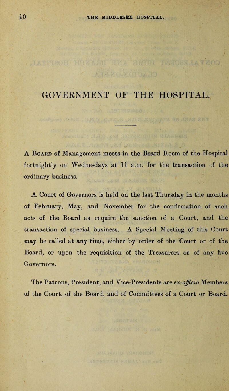 GOVERNMENT OF THE HOSPITAL. A Board of Management meets in the Board Room of the Hospital fortnightly on Wednesdays at 11 a.m. for the transaction of the ordinary business. A Court of Governors is held on the last Thursday in the months of February, May, and November for the confirmation of such acts of the Board as require the sanction of a Court, and the transaction of special business. A Special Meeting of this Court may be called at any time, either by order of the Court or of the Board, or upon the requisition of the Treasurers or of any five Governors. The Patrons, President, and Vice-Presidents are ex-officio Members of the Court, of the Board, and of Committees of a Court or Board.