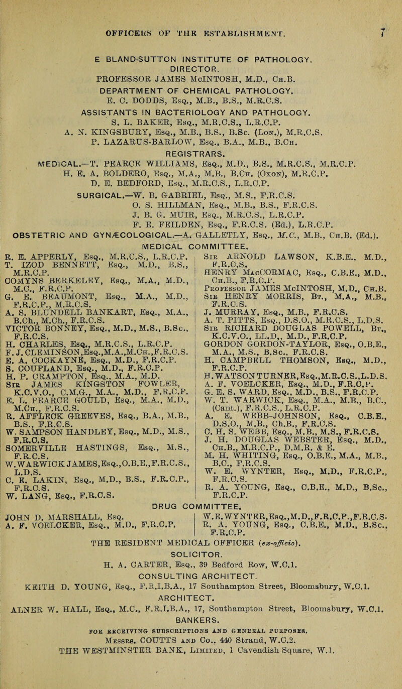 E BLAND-SUTTON INSTITUTE OF PATHOLOGY. DIRECTOR. PROFESSOR JAMES MoINTOSH, M.D., Ch.B. DEPARTMENT OF CHEMICAL PATHOLOGY. E. 0. DODDS, Esq., M.B., B.S., M.R.C.S. ASSISTANTS IN BACTERIOLOGY AND PATHOLOGY. S. L. BAKER, Esq., M.R.O.S., L.R.C.P. A. N. KINGSBURY, Esq., M.B., B.S., B.Sc. (Lon.), M.R.C.S. P. LAZARUS-BARLOW, Esq., B.A., M.B., B.Ch. REGISTRARS. MEDICAL.-T. PEARCE WILLIAMS, Esq., M.D., B.S., M.R.C.S., M.R.C.P. H. E. A. BOLDERO, Esq., M.A., M.B., B.Ch. (Oxon), M.R.C.P. D. E. BEDFORD, Esq., M.R.C.S., L.R.C.P. SURGICAL.—W. B. GABRIEL, Esq., M.S., F.R.C.S. O. S. HILLMAN, Esq., M.B., B.S., F.R.C.S. J. B. G. MUIR, Esq., M.R.C.S., L.R.C.P. F. E. FEILDEN, Esq., F.R.C.S. (Ed.), L.R.C.P. OBSTETRIC AND GYNAECOLOGICAL.—A. GALLETLY, Esq., M.C., M.B., Ch.B. (Ed.). MEDICAL COMMITTEE. R. E. APPERLY, Esq., M.R.C.S., L.R.C.P. T. IZOD BENNETT, Esq., M.D., B.S., M.R.C.P. COMYNS BERKELEY, Esq., M.A., M.D., M.C., F.R.C.P. G. E. BEAUMONT, Esq., M.A., M.D., F.R.C.P., M.R.C.S. A. S. BLUNDELL BANKART, Esq., M.A., B.Ch., M.Ch., F.R.C.S. VICTOR BONNEY, Esq., M.D., M.S., B.Sc., F R C S H. CHARLES, Esq., M.R.C.S., L.R.C.P. F. J. CLEMINSON,Esq.,M.A.,M.Ch.,F.R.C.S. E. A. COCKAYNE, Esq., M.D., F.R.C.P. 8. COUPLAND, Esq., M.D., F.R.C.P. H. P. CRAMPTON, Esq., M.A., M.D. Sir JAMES KINGSTON FOWLER, K. C.Y.O., C.M.G., M.A., M.D., F.R.C.P. E. L. PEARCE GOULD, Esq., M.A., M.D., M.Ch., F.R.C.S. R. AFFLECK GREEVES, Esq., B.A., M.B., B S F R G S W. SAMPSON HANDLEY, Esq., M.D., M.S., F R 0 S SOMERVILLE HASTINGS, Esq., M.S., F R C S W.WARWICK JAMES,Esq.,O.B.E.,F.R.C.S., L. D.S. C. E. LAKIN, Esq., M.D., B.S., F.R.C.P., F R C S W. LANG, Esq., F.R.C.S. DRUG COMMITTEE. Sir ARNOLD LAWSON, K.B.E., M.D., F R 0 S HENRY MacCORMAC, Esq., C.B.E., M.D., Ch.B., F.R.C.P. Professor JAMES McINTOSH, M.D., Ch.B. Sir HENRY MORRIS, Bt., M.A., M.B., F.R.C.S. J. MURRAY, Esq., M.B., F.R.C.S. A. T. PITTS, Esq., D.S.O., M.R.C.S., L.D.S. Sir RICHARD DOUGLAS POWELL, Bt„ K.C.V.O., LL.D„ M.D., F.R.C.P. GORDON GORDON-TAYLOR, Esq., O.B.E., M.A., M.S., B.Sc., F.R.C.S. H. CAMPBELL THOMSON, Esq., M.D., FRCP H. WATSON TURNER,Esq.,M.R.C.S.,L.D.S. A. F. VOELCKER, Esq., M.D., F.R.C.P. G. E. S. WARD, Esq., M.D., B.S., F.R.C.P. W. T. WARWICK, Esq., M.A., M.B., B.C., (Cant.), F.R.C.S., L.R.C.P. A. E. WEBB-JOHNSON, Esq., C.B.E., D.S.O., M.B., Ch.B., F.R.C.S. 0. H. S. WEBB, Esq., M.B., M.S., F.R.C.S. J. H. DOUGLAS WEBSTER, Esq., M.D., Ch.B., M.R.C.P., D.M.R. & E. M. H. WHITING, Esq., O.B.E., M.A., M.B., BO F R C S W. * E. WYNTER, Esq., M.D., F.R.C.P., F R C S R. A.’ YOUNG, Esq., C.B.E., M.D., B.Sc., F.R.C.P. JOHN D. MARSHALL, Esq. A. F. VOELCKER, Esq., M.D., F.R.C.P. W.E. WYNTER,Esq.,M.D.,F.R.C.P..F.R.C.S- R. A. YOUNG, Esq., C.B.E., M.D., B.Sc., F.R.C.P. THE RESIDENT MEDICAL OFFICER (ex-officio). SOLICITOR. H. A. CARTER, Esq., 39 Bedford Row, W.C.l. CONSULTING ARCHITECT. KEITH D. YOUNG, Esq., F.R.I.B.A., 17 Southampton Street, Bloomsbury, W.C.l. ARCHITECT. ALNER W. HALL, Esq., M.C., F.R.I.B.A., 17, Southampton Street, Bloomsbury, W.C.l. BANKERS. FOE RECEIVING SUBSCRIPTIONS AND GENERAL PURPOSES. Messrs. COUTTS and Co.. 440 Strand, W.G.2. THE WESTMINSTER BANK, Limited, 1 Cavendish Square, W.l.