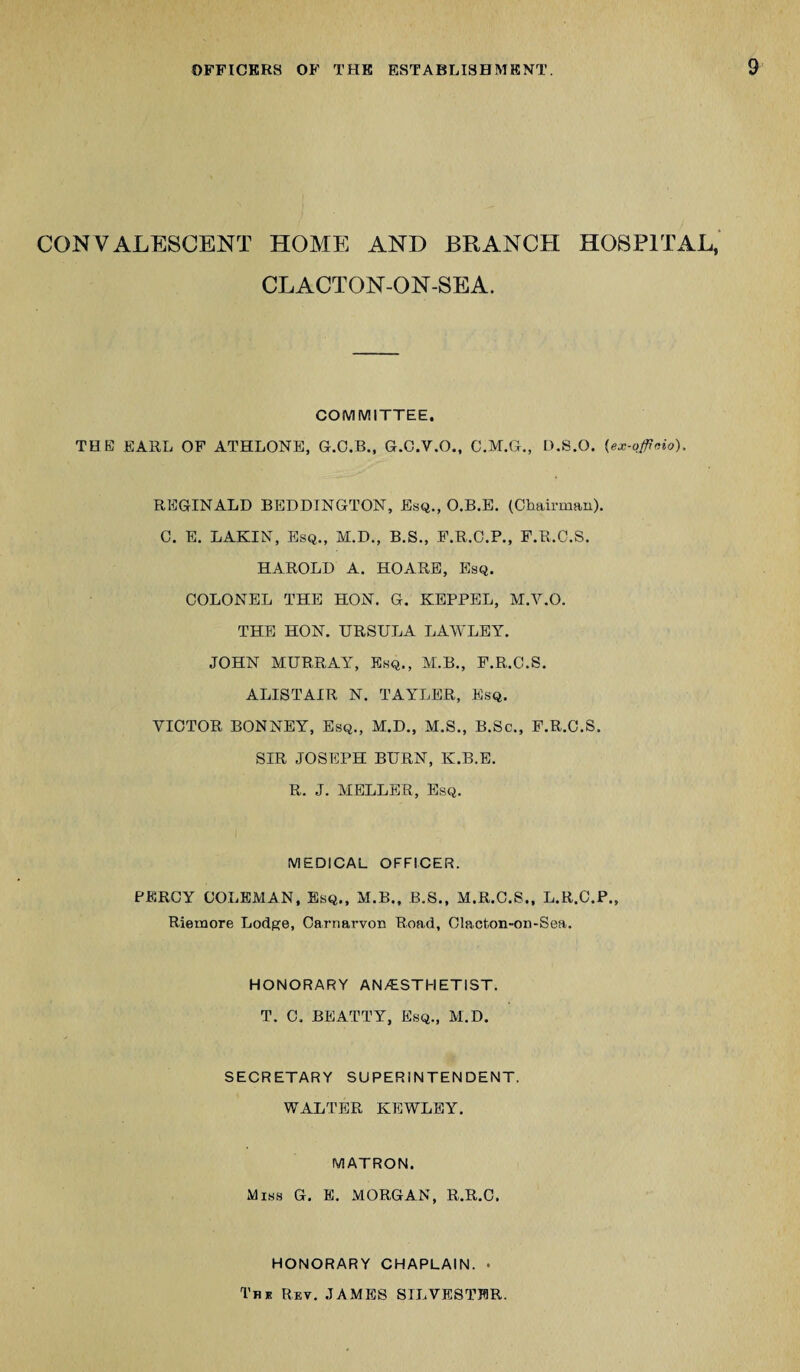 CONVALESCENT HOME AND BRANCH HOSPITAL, CLACTON-ON-SEA. COMMITTEE. THE EARL OF ATHLONE, G.C.B., G.C.V.O., C.M.G., D.8.O. (ex-officio), REGINALD BEDDINGTON, Esq., O.B.E. (Chairman). C. E. LAKIN, Esq., M.D., B.S., F.R.C.P., F.R.C.S. HAROLD A. HO ARE, Esq. COLONEL THE HON. G. KEPPEL, M.V.O. THE HON. URSULA LAWLEY. JOHN MURRAY, Esq., M.B., F.R.C.S. ALISTAIR N. TAYLER, Esq. VICTOR BONNEY, Esq., M.D., M.S., B.Sc., F.R.C.S. SIR JOSEPH BURN, K.B.E. R. J. MELLER, Esq. MEDICAL OFFICER. PERCY COLEMAN, Esq., M.B., B.S., M.R.C.S., L.R.C.P., Riemore Lodge, Carnai’von Road, Clacton-on-Sea. HONORARY ANESTHETIST. T. C, BEATTY, Esq., M.D. SECRETARY SUPERINTENDENT. WALTER KEWLEY. MATRON. Miss G. E. MORGAN, R.R.C. HONORARY CHAPLAIN. . The Rev. JAMES SILVESTER.