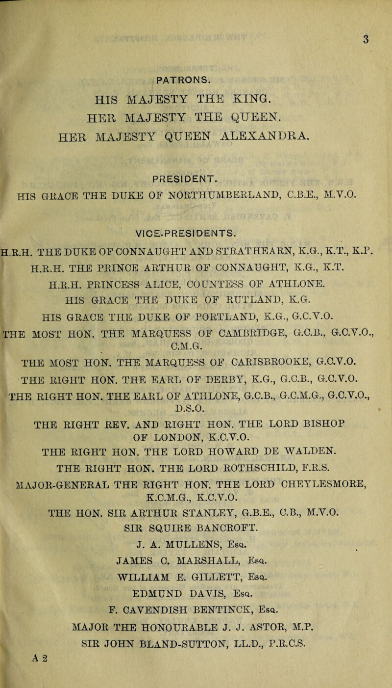 PATRONS. HIS MAJESTY THE KING. HER MAJESTY THE QUEEN. HER MAJESTY QUEEN ALEXANDRA. PRESIDENT. HIS GKACE THE DUKE OF NOETHUMBERLAND, C.B.E., M.V.O. VICE-PRESIDENTS. H.R.H. THE DUKE OF CONNAUGHT AND STEATHEAEN, K.G., K.T., K.P. H.E.H. THE PEINCE ARTHUR OF CONNAUGHT, K.G., K.T. H.E.H. PRINCESS ALICE, COUNTESS OF ATHLONE. HIS GRACE THE DUKE OF RU^TLAND, K.G. HIS GRACE THE DUKE OF PORTLAND, K.G., G.C.V.O. THE MOST HON. THE MARQUESS OF CAMBRIDGE, G.C.B., G.C.V.O., C.M.G. THE MOST HON. THE MARQUESS OF CARISBROOKE, G.C.V.O. THE RIGHT HON. THE EARL OF DERBY, K.G., G.C.B., G.C.V.O. THE RIGHT HON. THE EARL OF ATHLONE, G.C.B., G.C.M.G., G.C.V.O., D.S.O. THE RIGHT REV. AND RIGHT HON. THE LORD BISHOP OF LONDON, K.C.V.O. THE RIGHT HON. THE LORD HOWARD DE WALDEN. THE RIGHT HON. THE LORD ROTHSCHILD, F.R.S. MAJOR-GENERAL THE RIGHT HON. THE LORD CHEYLESMORE, K.C.M.G., K.C.V.O. THE HON. SIR ARTHUR STANLEY, G.B.E., C.B., M.V.O. SIR SQUIRE BANCROFT. J. A. MULLENS, Esq. JAMES C. MARSHALL, Esq. WILLIAM E. GILLETT, Esq. EDMUND DAVIS, Esq. F. CAVENDISH BENTINCK, Esq. MAJOR THE HONOURABLE J. J. ASTOR, M.P. SIR JOHN BLAND-SUTTON, LL.D., P.R.C.S. A 2