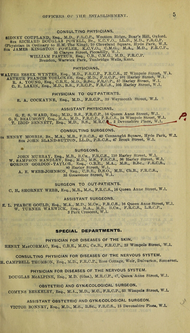 CONSULTING PHYSICIANS. SIDNEY COUPLAND, Esq., M.D., F.R.G.P., Wootton Eidge, Boar’s Hill, Oxford. SiE RICHARD DOUGLAS POWELL, Bt., K.O.V.O., LL.D., M.D., E.R.C.P. (Phvsician in Ordinary to H.M. The King), 10 Cleveland Square, Hyde Park W.2. Bie JAMES EHNGSTON FOWLER, K.C.V.O., O.M.G., M.A., M.D., F.R.C.P., 35 Clargea Street, Piccadilly, W.l. WILLIAM PASTEUR, Esq., C.B., C.M.G., M.D., F.R.C.P. Brendon, Warwick Park, Tunbridge Wells, Kent. PHYSICIANS. WALTER ESSEX WYNTER, Esq., M.D., F.R.C.P., F.R.C.S., 27 Wimpole Street W.L ARTHUR FRANCIS VOELCKER, Esq., M.D., F.R.C.P., 101 Harley Street, W.l. R A YOUNG, Esq., O.B.E., M.D., B.Sc., F.R.C.P., 57 Harley Street, W.l. e. E. LAKIN, Esq., M.D., B.S., F.R.C.P., P.R.C.S., 105 Harley Street, W.l. PHYSICIAN TO OUT-PATIENTS. E. a. COCKAYNE, Esq., M.D., F.R.C.P., 33 Weymouth Street, W.l. ASSISTANT PHYSICIANS. G E S WARD, Esq., M.D., B.S., F.R.C.P., 16 Queen Anne Street, W.l. G. E.'bEAUMONT, Esq., M.A.. M.D., F.R.C.P., P.R.C.S., 24 Wimpole Street, W.l. T. IZOD-BENNETT, Esq., M.D., B.S., M.R.C.^2 Devonshire Place, CONSULTING SURGEONS. IK HENRY MORRIS, Bx., M.A., M.B., F.R.C.S., 42 Connaught Square, Hyde Park, W.2. SiK JOHN BLAND-SUTTON, LL.D., P.R.O.S., 47 Brook Street, W.l. SURGEONS. JOHN MURRAY, Esq., M.B., B.Ch., F.R.C.S., HO Harley Street, W.l. W. SAMPSON HANDLEY, Esq., M.D., M.S., P.R.C.S., 36 Harley Street, W.l. GORDON GORDON - TAYLOR, Esq., O.B.E., M.A., M.S., B.Sc., F.R.C.S., 80 Harlev Street, W.l. A. E. WEBB-JOHNSON, Esq., C.B.E., D.S.O., M.B., Ch.B., F.R.C.S., 35 Grosvenor Street, W.l. SURGEON TO OUT-PATIENTS. C. H. SHORNEY WEBB, Esq., M.B., M.S., F.R.O.S., 16 Queen Anne Street, W.l. • ASSISTANT SURGEONS. E. L. PEARCE GOULD, Esq., M.A., M.D., M.Cn., F.R.C.S., 16 Queen Anne Street, W.l. W. TURNER WARWICK, Esq., M.A., M.B., B.Ch., P.R.C.S., L.R.C.P., 3 Park Crescent, W.l. SPECIAL DEPARTMENTS. PHYSICIAN FOR DISEASES OF THE SKIN. HENRY MacCORMAC, Esq., C.B.E., M.D., Ch.B., F.R.C.P., 23 Wimpole Street, W.l. CONSULTING PHYSICIAN FOR DISEASES OF THE NERVOUS SYSTEM. H. CAMPBELL THOMSON, Esq., M.D., F.R.C.P., Rose Cottage, Weir, Dulverton, Somerset. PHYSICIAN FOR DISEASES OF THE NERVOUS SYSTEM. DOUGLAS McALPINE, Esq., MD. (Glas.), M.R.C.P., 47, Queen Anne Street, W.l. OBSTETRIC AND GYN/ECOLOGICAL SURGEON. COMYNS BERKELEY, Esq., M.A., M.D., M.C., F.R.C.P., 53 Wimpole Street, W.l. ASSISTANT OBSTETRIC AND GYN/ECOLOGICAL SURGEON. VICTOR BONNEY, Esq., M.D., M.S., B.Sc., F.R.C.S., 15 Devonshire Place, W.l.