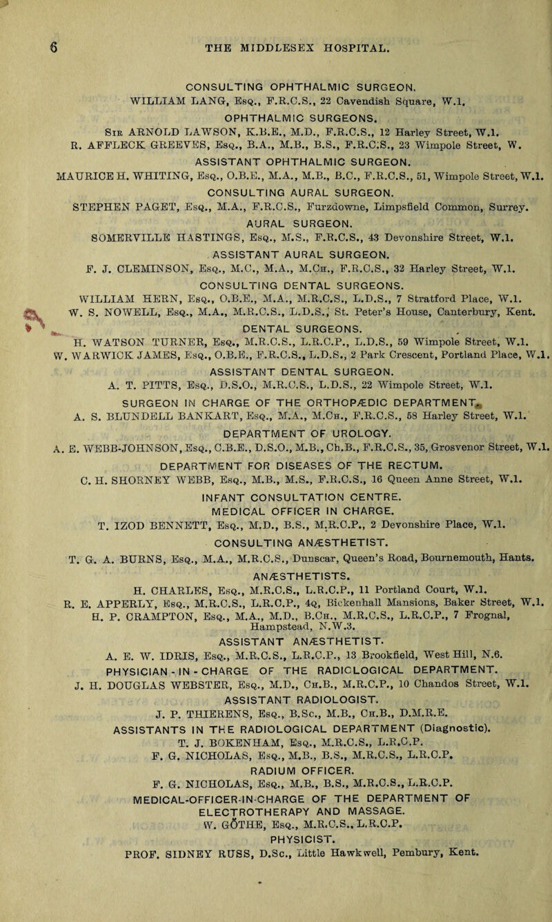 CONSULTING OPHTHALMIC SURGEON. WILLIAM LANG, Esq., F.R.C.S., 22 Cavendish Square, W.l, OPHTHALMIC SURGEONS. Sir ARNOLD LAWSON, K.R.E., M.D., P.R.C.S., 12 Harley Street, W.l. R. AFFLECK GREEVES, Esq., B.A., M.B., B.S., F.R.ClS., 23 Wimpole Street, W. ASSISTANT OPHTHALMIC SURGEON. MAURICE H. WHITING, Esq., O.B.E., M.A., M.B., B.C., F.R.C.S., 51, Wimpole Street, W.l. CONSULTING AURAL SURGEON. STEPHEN PAGET, Esq., M.A., F.R.C.S., Furzdowne, Limpsfield Common, Surrey. AURAL SURGEON. SOMERVILLE HASTINGS, Esq., M.S., F.R.C.S., 43 Devonshire Street, W.l. ASSISTANT AURAL SURGEON. F. J. CLEMINSON, Esq., M.C., M.A., M.Cu., F.R.C.S., 32 Harley Street, W.l. CONSULTING DENTAL SURGEONS. WILLIAM HERN, Esq., O.B.E., M.A., M.R.C.S., L.D.S., 7 Stratford Place, W.l. W. S. NOWELL, Esq., M.A., M.R.C.S., L.D.S.,' St. Peter’s House, Canterbury, Kent. DENTAL SURGEONS. H. WATSON TURNER, Esq., M.R.C.S., L.R.C.P., L.D.S., 59 Wimpole Street, W.l. W. WARWICK JAMES, Esq., O.B.E,, F.R.C.S., L.D.S., 2 Park Crescent, Portland Place, W.l. ASSISTANT DENTAL SURGEON. A. T. PITTS, Esq., D.S.O., M.R.C.S., L.D.S., 22 Wimpole Street, W.l. SURGEON IN CHARGE OF THE ORTHOPAEDIC DEPARTMENT,, A. S. BLUNDELL BANKART, Esq., M.A., M.Ch., F.R.C.S., 58 Harley Street, W.l. DEPARTMENT OF UROLOGY. A. E. WEBB-JOHNSON, Esq., C.B.E., D.S.O., M.B., Ch.B., F.R.C.S., 35, Grosvenor Street, W.l. DEPARTMENT FOR DISEASES OF THE RECTUM. C. H. SHORNEY WEBB, Esq., M.B., M.S., F.R.C.S., 16 Queen Anne Street, W.l. INFANT CONSULTATION CENTRE. MEDICAL OFFICER IN CHARGE. T. IZOD BENNETT, Esq., M.D., B.S., M.R.C.P., 2 Devonshire Place, W.l. CONSULTING ANAESTHETIST. T. G. A. BURNS, Esq., M.A., M.R.C.S., Dunscar, Queen’s Road, Bournemouth, Hants. ANAESTHETISTS. H. CHARLES, Esq., M.R.C.S., L.R.C.P., 11 Portland Court, W.l. R. E. APPERLY, Esq., M.R.C.S., L.R.C.P., 4q, Bickenhall Mansions, Baker Street, W.l. H. P. CRAMPTON, Esq., M.A., M.D., B.Ch., M.R.C.S., L.R.C.P., 7 Frognal, Hampstead, N.W.3. ASSISTANT AN/ESTHETIST. A. E. W. IDRIS, Esq., M.R.C.S., L.R.C.P., 13 Brookfield, West Hill, N.6. PHYSICIAN - IN - CHARGE OF THE RADIOLOGICAL DEPARTMENT. J. H. DOUGLAS WEBSTER, Esq., M.D., Ch.B., M.R.C.P., 10 Chandos Street, W.l. ASSISTANT RADIOLOGIST. J. P. THIERENS, Esq., B.Sc., M.B., Ch.B., D.M.R.B. ASSISTANTS IN THE RADIOLOGICAL DEPARTMENT (Diagnostic). T. J. BOKENHAM, Esq., M.R.C.S., L.R.C.P. F. G. NICHOLAS, Esq., M.B., B.S., M.R.C.S., L.R.C.P. RADIUM OFFICER. F. G. NICHOLAS, Esq., M.B., B.S., M.R.C.S., L.R.C.P. MEDICAL-OFFICER-IN-CHARGE OF THE DEPARTMENT OF ELECTROTHERAPY AND MASSAGE. VV. g6tHE, Esq., M.R.C.S.. L.R.C.P. PHYSICIST. PROP. SIDNEY RUSS, D.Sc., Little Hawkwell, Pembury, Kent.