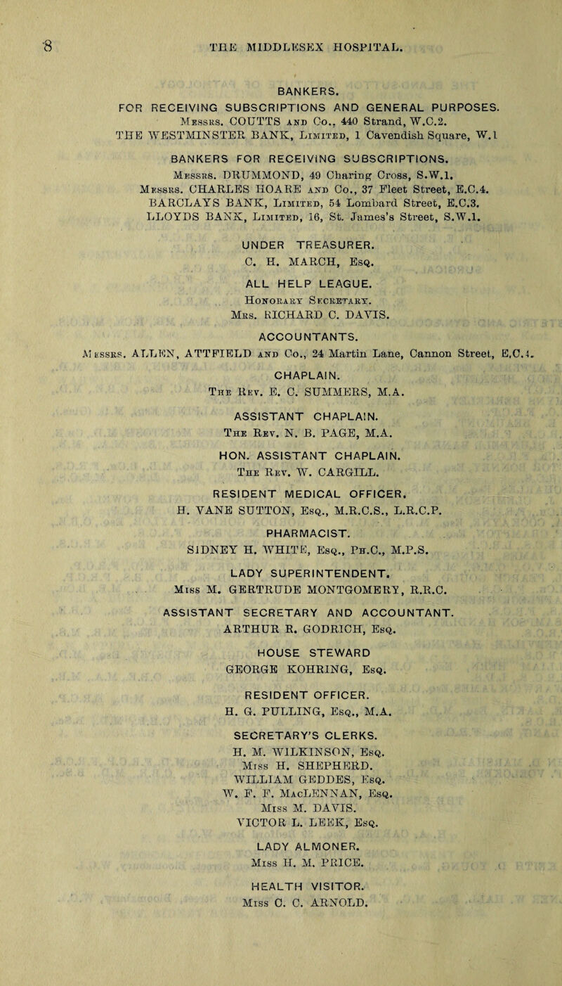 BANKERS. FOR RECEIVING SUBSCRIPTIONS AND GENERAL PURPOSES. Messks. COTJTTS and Go., 440 Strand, W.C.2. THE WESTMINSTER BANK, Limited, 1 Cavendish Square, W.l BANKERS FOR RECEIVING SUBSCRIPTIONS. Messrs. DRUMMOND, 49 Charing Cross, S.W.l. Messrs. CHARLES HOARS and Co., 37 Fleet Street, E.C,4. BARCLAYS BANK, Limited, 54 Lombard Street, E.C.3. LLOYDS BANK, Limited, 16, St. James’s Street, S.W.l. UNDER TREASURER. C. H. MARCH, Esq. ALL HELP LEAGUE. Honorary Secretary. Mrs. RICHARD C. DAYIS. ACCOUNTANTS. Messrs. ALLEN, ATTPIELD and Co., 24 Martin Lane, Cannon Street, E,C.4. CHAPLAIN. The Rev. E. C. SUMMERS, M.A. ASSISTANT CHAPLAIN. The Rev. N. B. PAGE, M.A. HON. ASSISTANT CHAPLAIN. The Rev. W. CARGILL. RESIDENT MEDICAL OFFICER. H. VANE SUTTON, Esq., M.R.C.S., L.R.C.P. PHARMACIST. SIDNEY H. WHITE, Esq., Ph.O., M.P.S. LADY SUPERINTENDENT. Miss M. GERTRUDE MONTGOMERY, R.R.C. ASSISTANT SECRETARY AND ACCOUNTANT. ARTHUR R. GODRICH, Esq. HOUSE STEWARD GEORGE KOHRING, Esq. RESIDENT OFFICER. H. G. PULLING, Esq., M.A. SECRETARY’S CLERKS. H. M. WILKINSON, Esq. Miss H. SHEPHERD. WILLIAM GBDDES, Esq. W. F. F. MacLENNAN, Esq. Miss M. DAVIS. VICTOR L. LEEK, Esq. LADY ALMONER. Miss H. M. PRICE. HEALTH VISITOR. Miss 0. C. ARNOLD.