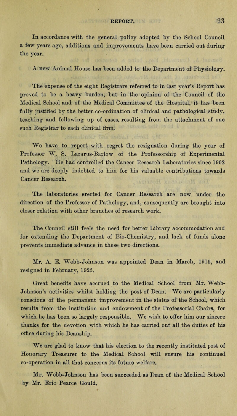 In accordance with the general policy adopted by the School Council a few years ago, additions and improvements have been carried out during the year. A new Animal House has been added to the Department of Physiology. The expense of the eight Registrars referred to in last year’s Report has proved to he a heavy burden, hut in the opinion of the Council of the Medical School and of the Medical Committee of the Hospital, it has been fully justified by the better co-ordination of clinical and pathological study, teaching and following up of cases, resulting from the attachment of one such Registrar to each clinical firm. We have to report with regret the resignation during the year of Professor W. S. Lazarus-Barlow of the Professorship of Experimental Pathology. He had controlled the Cancer Research Laboratories since 1902 and we are deeply indebted to him for his valuable contributions towards Cancer Research. The laboratories erected for Cancer Research are now under the direction of the Professor of Pathology, and, consequently are brought into closer relation with other branches of research work. The Council still feels the need for better Library accommodation and for extending the Department of Bio-Chemistry, and lack of funds alone prevents immediate advance in these two directions. Mr. A. E. Webb-Johnson was appointed Dean in March, 1919, and resigned in February, 1925. Great benefits have accrued to the Medical School from Mr. Webb- Johnson’s activities whilst holding the post of Dean. We are particularly conscious of the permanent improvement in the status of the School, which results from the institution and endowment of the Professorial Chairs, for which he has been so largely responsible. We wish to offer him our sincere thanks for the devotion with which he has carried out all the duties of his office during his Deanship. We are glad to know that his election to the recently instituted post of Honorary Treasurer to the Medical School will ensure his continued co-operation in all that concerns its future welfare. Mr. Webb-Johnson has been succeeded as Dean of the Medical School by Mr. Eric Pearce Gould.