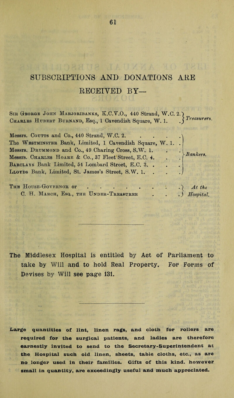 8UBS0EIPTI0NS AND DONATIONS AEE EEOEIYED BY— Sir George John Marjoribanks, K.C.Y.O., 440 Strand, W.C. 2. Charles Hubert Burnand, Esq., 1 Cavendish Square, W. 1. Treasurers. Messrs. Coutts and Co., 440 Strand, W.C. 2. The Westminster Bank, Limited, 1 Cavendish Square, W Messrs. Drummond and Co., 49 Charing Cross, S.W. 1. Messrs. Charles Hoard & Co., 37 Fleet Street, E.C. 4. Barclays Bank Limited, 64 Lombard Street, E.C. 3. . Lloyds Bank, Limited, St. James’s Street, S.W. 1. 1. -Bankers. 'Vn-B. House-Governor or ... . C. H. March, Esq., the Under-Treasurer At the . J Hospital. The Middlesex Hospital is entitled by Aet of Parliament to take by Will and to hold Real Property. For Forms of Devises by Will see page 131. JLarge quantities of lint, linen rags, and clotli for rollers are required for the surgical patients, and ladies are therefore earnestly invited to send to the Secretary-Superintendent at the Hospital such old linen, sheets, table cloths, etc., as are no longer used in their families. Gifts of this kind, however small in quantity, are exceedingly useful and much appreciated.