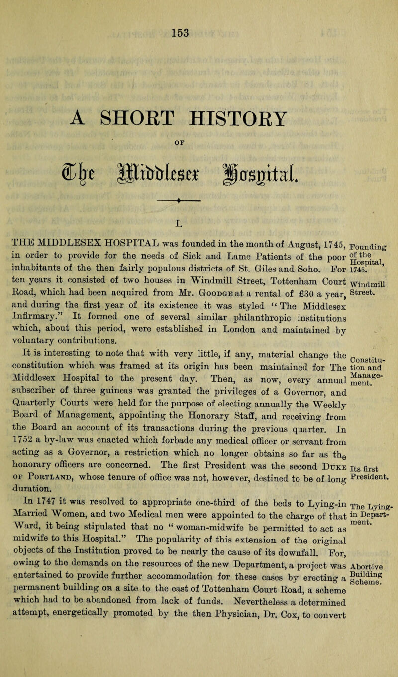 A SHOET HISTORY or UlMksei -f— I. THE MIDDLESEX HOSPITAL was founded in the month of August, 1745, Founding in order to provide for the needs of Sick and Lame Patients of the poor ^ inhabitants of the then fairly populous districts of St. Giles and Soho. For 1745: ’ ten years it consisted of two houses in Windmill Street, Tottenham Court windmill Road, which had been acquired from Mr. Goodgb at a rental of £30 a year, Street, and during the first year of its existence it was styled “ The Middlesex Infirmary.” It formed one of several similar philanthropic institutions which, about this period, were established in London and maintained by voluntary contributions. It is interesting to note that with very little, if any, material change the constitution which was framed at its origin has been maintained for The tion and Middlesex Hospital to the present day. Then, as now, every annual subscriber of three guineas was granted the privileges of a Governor, and Quarterly Courts were held for the purpose of electing annually the Weekly Board of Management, appointing the Honorary Staff, and receiving from the Board an account of its transactions during the previous quarter. In 1752 a by-law was enacted which forbade any medical officer or servant from acting as a Governor, a restriction which no longer obtains so far as thg honorary officers are concerned. The first President was the second Duke its first OF Portland, whose tenure of office was not, however, destined to he of long President, duration. In 1747 it was resolved to appropriate one-third of the beds to Lying-in The Lying. Married Women, and two Medical men were appointed to the charge of that Depart- Ward, it being stipulated that no “woman-midwife be permitted to act as midwife to this Hospital.’* The popularity of this extension of the original objects of the Institution proved to be nearly the cause of its downfall. For, owing to the demands on the resources of the new Department, a project was Abortive entertained to provide further accommodation for these cases by erectino- a permanent building on a site to the east of Tottenham Court Road, a scheme which had to be abandoned from lack of funds. Nevertheless a determined attempt, energetically promoted by the then Physician, Dr. Cox, to convert