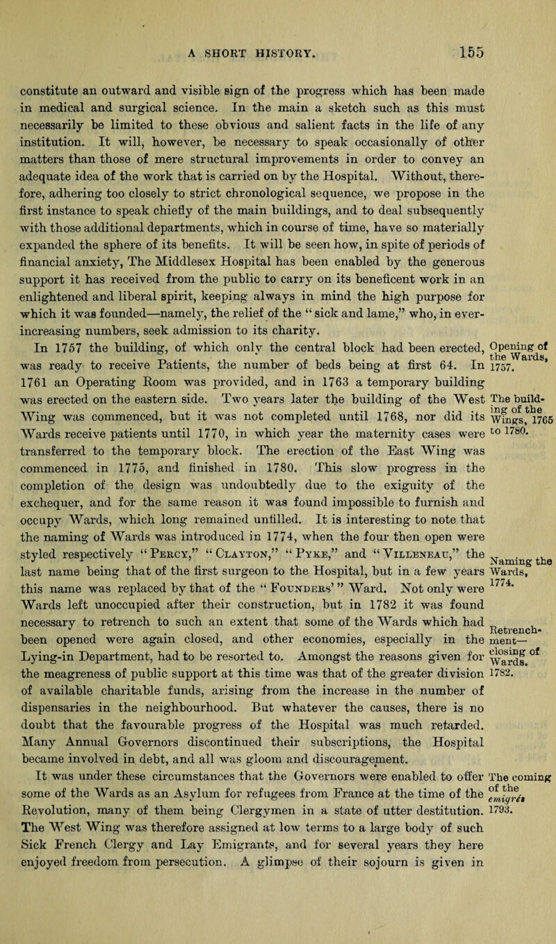 constitute an outward and visible sign of the progress which has been made in medical and surgical science. In the main a sketch such as this must necessarily be limited to these obvious and salient facts in the life of any institution. It will, however, be necessary to speak occasionally of other matters than those of mere structural improvements in order to convey an adequate idea of the work that is carried on by the Hospital. Without, there¬ fore, adhering too closely to strict chronological sequence, we propose in the first instance to speak chiefly of the main buildings, and to deal subsequently with those additional departments, which in course of time, have so materially expanded the sphere of its benefits. It will be seen how, in spite of periods of financial anxiety, The Middlesex Hospital has been enabled by the generous support it has received from the public to carry on its beneficent work in an enlightened and liberal spirit, keeping always in mind the high purpose for which it was founded—namely, the relief of the “ sick and lame,” who, in ever- increasing numbers, seek admission to its charity. In 1757 the building, of which only the central block had been erected, was ready to receive Patients, the number of beds being at first 64. In 1761 an Operating Eoom was provided, and in 1763 a temporary building was erected on the eastern side. Two years later the building of the West Wing was commenced, but it was not completed until 1768, nor did its Wards receive patients until 1770, in which year the maternity cases were transferred to the temporary block. The erection of the East Wing was commenced in 1775, and finished in 1780. This slow progress in the completion of the design was undoubtedly due to the exiguity of the exchequer, and for the same reason it was found impossible to furnish and occupy Wards, which long remained unfilled. It is interesting to note that the naming of Wards was introduced in 1774, when the four then open were styled respectively “Percy,” “Clayton,” “Pyke,” and “Villeneau,” the last name being that of the first surgeon to the Hospital, but in a few years this name was replaced by that of the “Founders’” Ward. Hot only were Wards left unoccupied after their construction, but in 1782 it was found necessary to retrench to such an extent that some of the Wards which had been opened were again closed, and other economies, especially in the Lying-in Department, had to be resorted to. Amongst the reasons given for the meagreness of public support at this time was that of the greater division of available charitable funds, arising from the increase in the number of dispensaries in the neighbourhood. But whatever the causes, there is no doubt that the favourable progress of the Hospital was much retarded. Many Anmial Governors discontinued their subscriptions, the Hospital became involved in debt, and all was gloom and discouragement. It was under these circumstances that the Governors were enabled to ofier some of the Wards as an Asylum for refugees from France at the time of the Revolution, many of them being Clergymen in a state of utter destitution. The West Wing was therefore assigned at low terms to a large body of such Sick French Clergy and Lay Emigrants, and for several years they here enjoyed freedom from persecution. A glimpse of their sojourn is given in Opening of the Wards, 1757. The build¬ ing of the Wings, 1765 to 1780. Naming the Wards, 1774. Retrench¬ ment— closing of Wards. 1782. The coming of the emigr^t 1793.