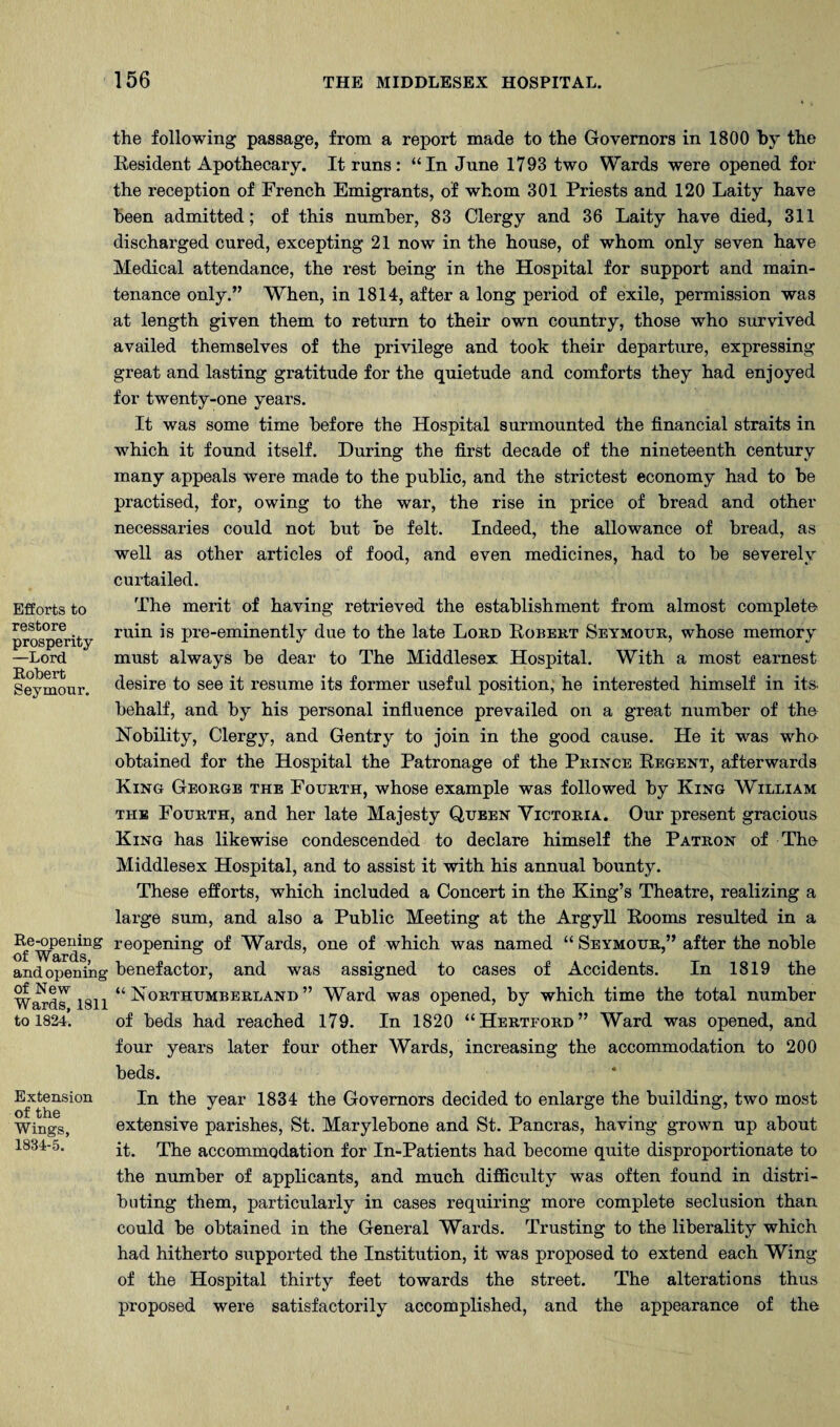 Efforts to restore prosperity —Lord Robert Seymour. Re-opening of Wards, and opening of New Wards, 1811 to 1824. Extension of the Wings, 1834-5. the following passage, from a report made to the Governors in 1800 by the Resident Apothecary. It runs: “In June 1793 two Wards were opened for the reception of French Emigrants, of whom 301 Priests and 120 Laity have been admitted; of this number, 83 Clergy and 36 Laity have died, 311 discharged cured, excepting 21 now in the house, of whom only seven have Medical attendance, the rest being in the Hospital for support and main¬ tenance only.” When, in 1814, after a long period of exile, permission was at length given them to return to their own country, those who survived availed themselves of the privilege and took their departure, expressing great and lasting gratitude for the quietude and comforts they had enjoyed for twenty-one years. It was some time before the Hospital surmounted the financial straits in which it found itself. During the first decade of the nineteenth century many appeals were made to the public, and the strictest economy had to be practised, for, owing to the war, the rise in price of bread and other necessaries could not hut be felt. Indeed, the allowance of bread, as well as other articles of food, and even medicines, had to he severely curtailed. The merit of having retrieved the establishment from almost complete ruin is pre-eminently due to the late Loed Robert Seymour, whose memory must always be dear to The Middlesex Hospital. With a most earnest desire to see it resume its former useful position; he interested himself in its. behalf, and by his personal influence prevailed on a great number of the Nobility, Clergy, and Gentry to join in the good cause. He it was whe obtained for the Hospital the Patronage of the Prince Regent, afterwards King George the Fourth, whose example was followed by King William THE Fourth, and her late Majesty Queen Victoria. Our present gracious King has likewise condescended to declare himself the Patron of The Middlesex Hospital, and to assist it with his annual bounty. These efforts, which included a Concert in the King’s Theatre, realizing a large sum, and also a Public Meeting at the Argyll Rooms resulted in a reopening of Wards, one of which was named “ Seymour,” after the noble benefactor, and was assigned to cases of Accidents. In 1819 the “Northumberland” Ward was opened, by which time the total number of beds had reached 179. In 1820 “Hertford” Ward was opened, and four years later four other Wards, increasing the accommodation to 200 beds. In the year 1834 the Governors decided to enlarge the building, two most extensive parishes, St. Marylebone and St. Pancras, having grown up about it. The accommodation for In-Patients had become quite disproportionate to the number of applicants, and much difficulty was often found in distri¬ buting them, particularly in cases requiring more complete seclusion than could be obtained in the General Wards. Trusting to the liberality which had hitherto supported the Institution, it was proposed to extend each Wing of the Hospital thirty feet towards the street. The alterations thus proposed were satisfactorily accomplished, and the appearance of the