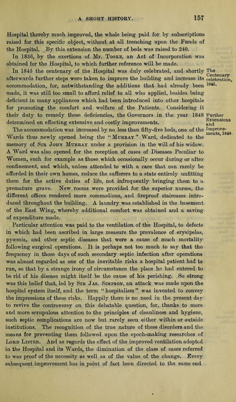 Hospital thereby much improved, the whole being paid for by subscriptions raised for this specific object, without at all trenching upon the Funds of the Hospital. By this extension the number of beds w’as raised to 240. In 1836, by the exertions of Mr. Tooke, an Act of Incorporation was obtained for the Hospital, to which further reference will be made. In 1845 the centenary of the Hospital was duly celebrated, and shortly afterwards further steps were taken to improve the building and increase its accommodation, for, notwithstanding the additions that had already been made, it was still too small to afford relief to all who applied, besides being deficient in many appliances which had been introduced into other hospitals for promoting the comfort and welfare of the Patients. Considering it their duty to remedy these deficiencies, the Grovernors in the year 1848 determined on effecting extensive and costly improvements. The accommodation was increased by no less than fifty-five beds, one of the Wards thus newly opened being the “ Murray ” Ward, dedicated to the memory of Sir John Murray under a provision in the will of his widow. A AVard was also opened for the reception of cases of Diseases Peculiar to Women, such for example as those which occasionally occur during or after confinement, and which, unless attended to with a care that can rarely be afforded in their own homes, reduce the sufferers to a state entirely unfitting them for the active duties of life, not infrequently bringing them to a premature grave. New rooms were provided for the superior nurses, the different offices rendered more commodious, and fireproof staircases intro¬ duced throughout the building. A laundry was established in the basement of the East Wing, whereby additional comfort was obtained and a saving of expenditure made. Partieular attention was paid to the ventilation of the Hospital, to defects in which had been aseribed in large measure the prevalence of erysipelas, pyaemia, and other septic diseases that were a cause of much mortality following surgical operations. It is perhaps not too much to say that the frequency in those days of such secondary septic infection after operations was almost regarded as one of the inevitable risks a hospital patient had to run, so that by a strange irony of circumstance the place he had entered to be rid of his disease might itself be the cause of his perishing. So strong was this belief that, led by Sir Jas. Simpson, an attack was made upon the hospital system itself, and the term “ hospitalism ” was invented to convey the impressions of these risks. Happily there is no need in the present day to revive the controversy on this debatable question, for, thanks to more and more scrupulous attention to the principles of cleanliness and hygiene, such septic complications are now but rarely seen either within or outside institutions. The recognition of the true nature of these disorders and the means for preventing them followed upon the epoch-making researches of Lord Lister. And as regards the effect of the improved ventilation adopted in the Hospital and its Wards, the diminution of the class of cases referred to was proof of the necessity as well as of the value of the change. Every subsequent improvement has in point of fact been directed to the same end The Centenary celebration, 1845. Further Extensions and Improve¬ ments, 1843.